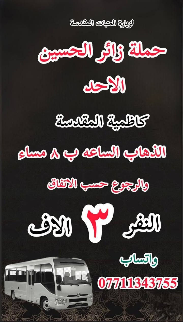 #انتباه!!! #انتباه!!
#مكتب #كروب #الوارث
يعلن حملة زائر الحسين  لزيارة العتبات 
هالي الحسينية راشدية ومناطق المجاورة
المقدسة عن عن جدول الرحلات الأسبوعي 
للحجز والاستفسار 

‏***********
_______________

‏#يوم السبت
‏(#كربلاء المقدسة)
‏الذهاب الساعة ( ٢ ) ظهرا والعودة حسب الاتفاق نفر  ( ٧ ) آلاف

__________________

‏#يوم السبت
‏(#الكاظميه المقدسة)
‏ الذهاب الساعة ( ٣ ) ظهرا والعودة حسب الاتفاق نفر ( ٣ ) الاف 

_______________

‏#يوم السبت
‏(#كاظمية المقدسة)
‏الذهاب الساعة  ( ٨ ) مساء والعودة حسب الاتفاق نفر ( ٣ )  آلاف

_________________

‏‏#يوم الاحد
‏(#كربلاء المقدسة)
‏الذهاب الساعة ( ٢ ) والعودة حسب الاتفاق النفر
( ٧ )آلاف

_______________

‏يوم الاحد
‏ كاظمية المقدسة
‏الذهاب الساعة ( ٨ ) مساء والعودة حسب الاتفاق النفر ( ٣ ) آلاف

__________________

#يوم الاثنين 
(#كربلاء_المقدسة )
الذهاب (  ٢ ) الظهر  والعوده حسب الاتفاق  النفر ( ٧ ) الاف 
____________________

#يوم_الاثنين 
(#كاظمية_المقدسة)
الذهاب ( ٨ )مساء ا ‏والعودة حسب الاتفاق ‏( ٣ ) النفر 
____________________

‏ ‏#يوم_الثلاثاء
(‏كربلاء_المقدسة )
‏الذهاب ( ٢ ) ظهرا والعودة حسب ‏ ‏الاتفاق ‏نفر( ٧ )الاف 
____________________

‏يوم الثلاثاء
‏كاظمية المقدسة
‏الذهاب الساعة ( ٨ ) مساء والعودة حسب الاتفاق نفر( ٣ ) آلاف

________________

‏#يوم_الثلاثاء
(‏#النجف_الاشرف )
‏الذهاب ١٠ ليلا والعودة حسب ‏الاتفاق النفر ٨ النفر 
____________________

للحجز والاستفسار WhatsApp لطفا
‏
‏***********
‏
