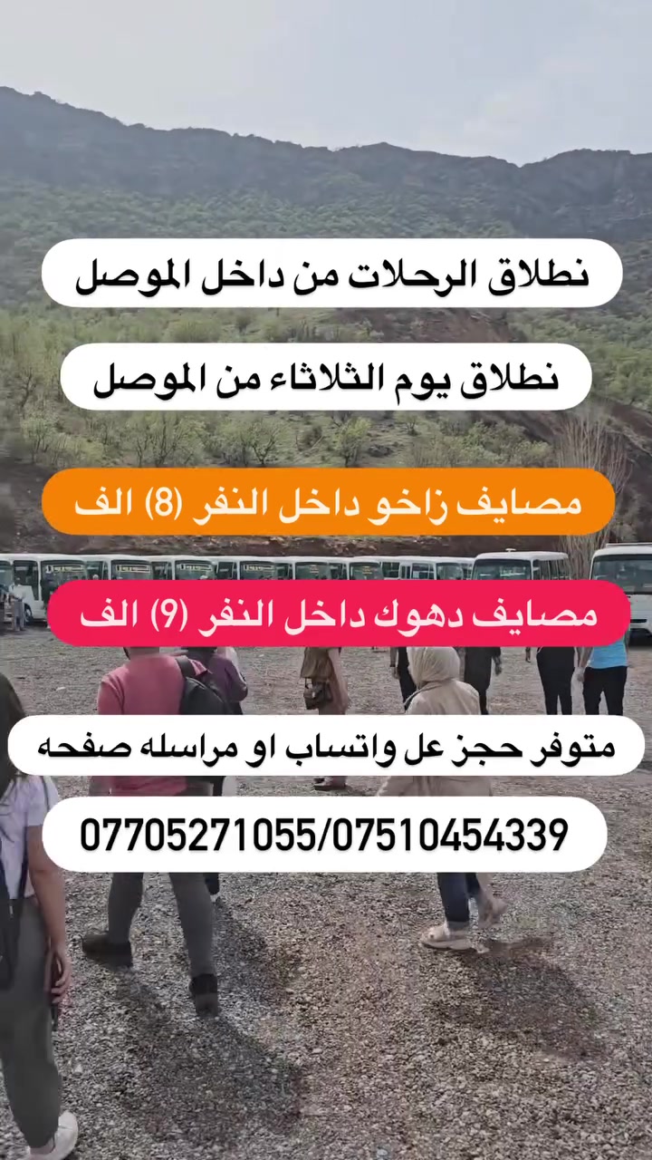 لئ عوائلنا فـي  الموصل 😊 شباب الكرام نطلاق يوم ثلاثاء 
رحلات سياحيه من الموصل الى دهوك و ارببل زاخو

🟡متوفر حجز عن طريق ال واتساب كل10شخاص واحد مجانا
✅باص خاص للعوائل ✅باص خاص لشباب

1️⃣مـصـايف زاخو داخل دهوك نفر( 9)الف ثلاثاء و الجمعه
2️⃣ مصيف دهوك شيرانه داخل دهوك نفر ( 9) ثلاثاء جمعه
3️⃣.مـصـايف اربيـل داخل  نفر (8) الف ثلاثاء الجمعه
4️⃣دهوك مبيت ليله يوم نفر (30) الف يوم الجمعه
5️⃣ اربيل مببت ليله يوم نفر  ( 30)الف يوم الجمعه
6️⃣ مصايف عقرة يوم واحد نفر (10) الف يوم الجمعه
7️⃣ ✅سليمانية كل يوم الخميس  3 ايام نفر ( 40الف)

✅البرنامج الاول مصايف زاخو داخل نفر(9) الف 

مصيف شرانش  🏝️ - مصيف دشتتاخ الحدود تركيا  🏞️ مصيف برخ _ مطعم _ فاملي مول دهوك 
كورنيش زاخو او جبل زاوه ختياري 
✅نطلاق الرحلات كل يوم الثلاثاء و الجمعه❤️

✅البرنامج الثاني مصايف دهوك داخل  نفر ( 9) الف
مصيف شيرانة🏝️_مصيف ڤين _مطعم _ مصيف اشاوه
حديقة حيوانات _ فاملي مول _ جبل زاوه ختياري
✅نطلاق الرحلات كل يوم الثلاثاء و الجمعه

✅البرنامج الثالث مصايف اربيل داخل نفر (8) الف
مصيف شلال بيخال _ مصيف خليفان _ مطعم_ شنكل بانه
_ مصيف جنديان _ كراند ماجدي مول
✅نطلاق الرحلات كل يوم الثلاثاء و الجمعه❤️

✅البرنامج الرابع مبيت دهوك زاخو نفر (30) الف
      يشمل نقل مبيت فطار صباحي 
دهوك_ زاخو 2 ايام vip : ( 30الف )
اليوم الاول / مصيف شيرانه - مصيف كلي استرين-مطعم -  سولاف - مصيف اشاوه- فاملي مول
(اليوم الثاني)
( مصيف دشتاخ - مصيف شرانش-مصيف برخ -مطعم-  جسر العباسي-كورنيش و جبل زاوه ختياري
✅نطلاق الرحلات كل يوم  الجمعه❤️

✅البرنامج الخامس مبيت اربيل نفر (30) الف
 يشمل نقل مبيت فطار صباحي 
مصيف شلال بيخال _ مصيف خليفان _ مطعم_ شنكل بانه
_ مصيف جنديان _ شغلاوه
اليوم الثاني - مجدي لاند مدينه ألعاب - مجدي مول  - سوق القلعه- بارك شانيدر -قاعه التزلج كواند ماجدي مول 
حفله خاصه للكروبات جوائز في الرحله
✅نطلاق كل يوم الجمعه عل سبت

✅البرنامج السادس مصايف عقرة نفر (10) الف
مصيف كلي زنطه _ مصيف بيرس _ مطعم _ مصيف سيبه
_ مصيف بيجل _ منتزة 
✅نطلاق كل يوم الثلاثاء والجمعه

🟡➖➖➖➖➖®️➖➖➖➖➖🟡
#اطفـال من دون لـ 5 سنـوات واقـل مجانا🔻
#ملاحظـة الدخـوليات عـلا نفق المسـافر⭕️
🟡➖➖➖➖➖®️➖➖➖➖➖🟡
🔴 ايجار  باصات وسيارات خصوصي 
🔴 صغير ووسط وكبير بأسعار مناسبة
🟡➖➖➖➖➖®️➖➖➖➖➖🟡
عـنوان التـجمع الكـائن :
📍الموصل الجانب الايمن يم مجسر الجديده
 الموصل المجموعة الثقافية قرب ماكولات طماطه
🟡➖➖➖➖➖®️➖➖➖➖➖🟡
اهلا وسهلا تنورنا بكل وقت.   انستا 86rk8
للحجز اتصل *********** واتساب
للحجز اتصل ***********واتساب
مراسله الصفحه
