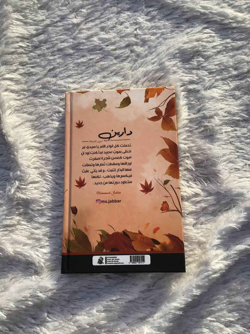 دارين 
عدد الصفحات | 201
فتاة من الجنوب 
تحملت كل أنواع الألم ياسيدي لم أحظى بموت سعيد أبدًا كنت أود أن أموت كغصن شجرة أصفرت أوراقها وسقطت ثمارها وتسللت منها البذور لتنبت 'وقد يأتي عابث فيكسرها ويذهب لكنها ستعاود دورتها من جديد 

هارد كفر 
طبعه اصليه 

السعر | : 8 الاف


**إذا كنت صاحب هذا الإعلان وتريد حذفه لأي سبب، رجاءا أرسل رسالة إلى الدعم الفني**