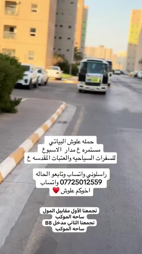 [ تنطلق حمله علوش البياتي  ]❤🙏

تجمعنا الأول مقابيل المول بل ساحه 
تجمعنا الثاني مدخل B8 بساحه الموكب 

المقاعد الأخيرة 😉💪
➖➖➖➖➖➖➖➖
الثلاثاء  الى 🔥🔥
[ مول زيونة وشارع فلسطين] 
[ وألعاب بغداد 
ساعة 4 عصرا 🌞
النفر ألفين 2000مرجع 🚍
➖➖➖➖➖➖➖➖
❤️❤️❤️❤️❤️❤️❤️❤️
- [ ] الثلاثاء  الى 🔥🔥
[ العاب جزيرة ] 
ساعة 4 عصرا 🌞
النفر الفين 2000 مرجع 🚍
➖➖➖➖➖➖➖➖
❤️❤️❤️❤️❤️❤️❤️❤️
الثلاثاء  الى 🔥🔥
[ العاب زوراء + مول منصور ]
ساعة 4 عصرا 🌞
النفر الفين 2000 مرجع 🚍
➖➖➖➖➖➖➖➖
❤️❤️❤️❤️❤️❤️❤️❤️
الثلاثاء  الى 🔥🔥
[ تاج الدين وألعاب الأطفال ]
ساعة 4 عصرا 🌞
النفر الفين 2000مرجع 🚍
➖➖➖➖➖➖➖➖
❤️❤️❤️❤️❤️❤️❤️❤️
الثلاثاء  الى 
[ النجف الاشرف ] 🕌
ساعة 11 ليلاً 🌙✨
النفر 10 مرجع 🚍
➖➖➖➖➖➖➖➖
❤️❤️❤️❤️❤️❤️❤️❤️
الثلاثاء  الى
[ كربلاء المقدسة ] 🕌
ساعة 4 عصرا 🌞
ساعة 11 ليلاً 🌙✨
النفر 7 مرجع 🚍
➖➖➖➖➖➖➖➖
❤️❤️❤️❤️❤️❤️❤️❤️
الثلاثاء  الى
[ الإمام الكاظم ع ] 🕌
ساعة 4 عصرا 🌞
النفر 4 مرجع 🚍
➖➖➖➖➖➖➖➖
❤️❤️❤️❤️❤️❤️❤️❤️
الحجز من الان 
*********** واتساب اتصال  ☺
يوجد نت 🛜 داخل كوستر
➖➖➖➖➖➖➖➖علوش البيات
