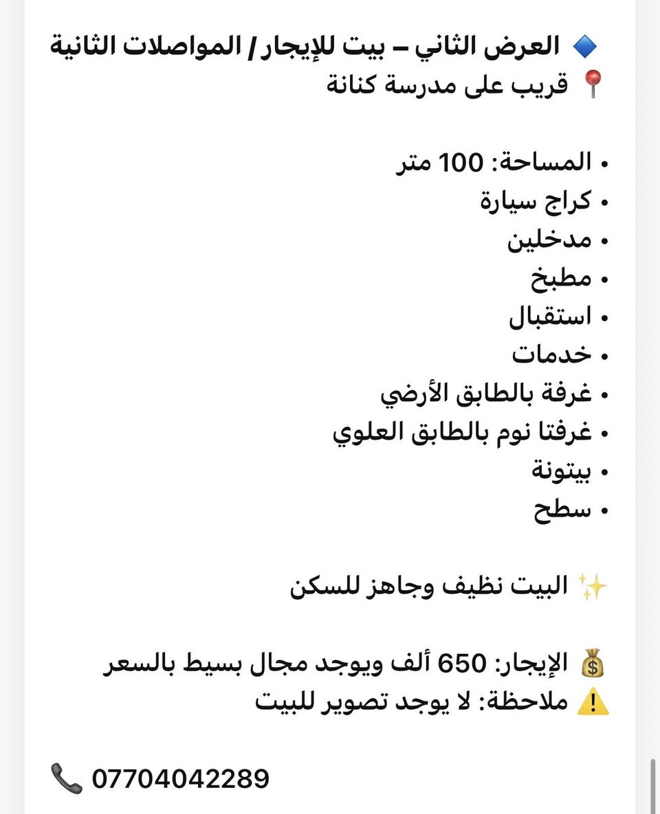 🏠 عروض مكتب الرحمن للإيجارات
🔹 العرض الأول – بيت للإيجار / الرسالة الثالثة  
بيت بمساحة 100م يحتوي على:  
غرفة نوم بالطابق الأرضي، استقبال، مطبخ، خدمات، وترك.  
وفوق غرفة واحدة مع سطح.  
💰 الإيجار: حوالي 550 ألف وقابل للتفاوض  
🎥 لمشاهدة الفيديو راسلونا  
📞 ***********  
ــــــــــــــــــــ
🔹 العرض الثاني – بيت للإيجار / المواصلات الثانية  
📍 قريب على مدرسة كنانة  
• المساحة: 100 متر  
• كراج سيارة  
• مدخلين  
• مطبخ  
• استقبال  
• خدمات  
• غرفة بالطابق الأرضي  
• غرفتا نوم بالطابق العلوي  
• بيتونة  
• سطح  
✨ البيت نظيف وجاهز للسكن  
💰 الإيجار: 650 ألف ويوجد مجال بسيط بالسعر  
⚠️ ملاحظة: لا يوجد تصوير للبيت  
📞 *********** 
ــــــــــــــــــــ
🔹 العرض الثالث – مشتمل للإيجار / الرسالة الثالثة  
غرفة نوم واحدة فقط  
(مطبخ – صالة – خدمات – سطح)  
✨ نظيف جداً وجاهز للسكن  
💰 الإيجار: 450 ألف  
📞 ***********
