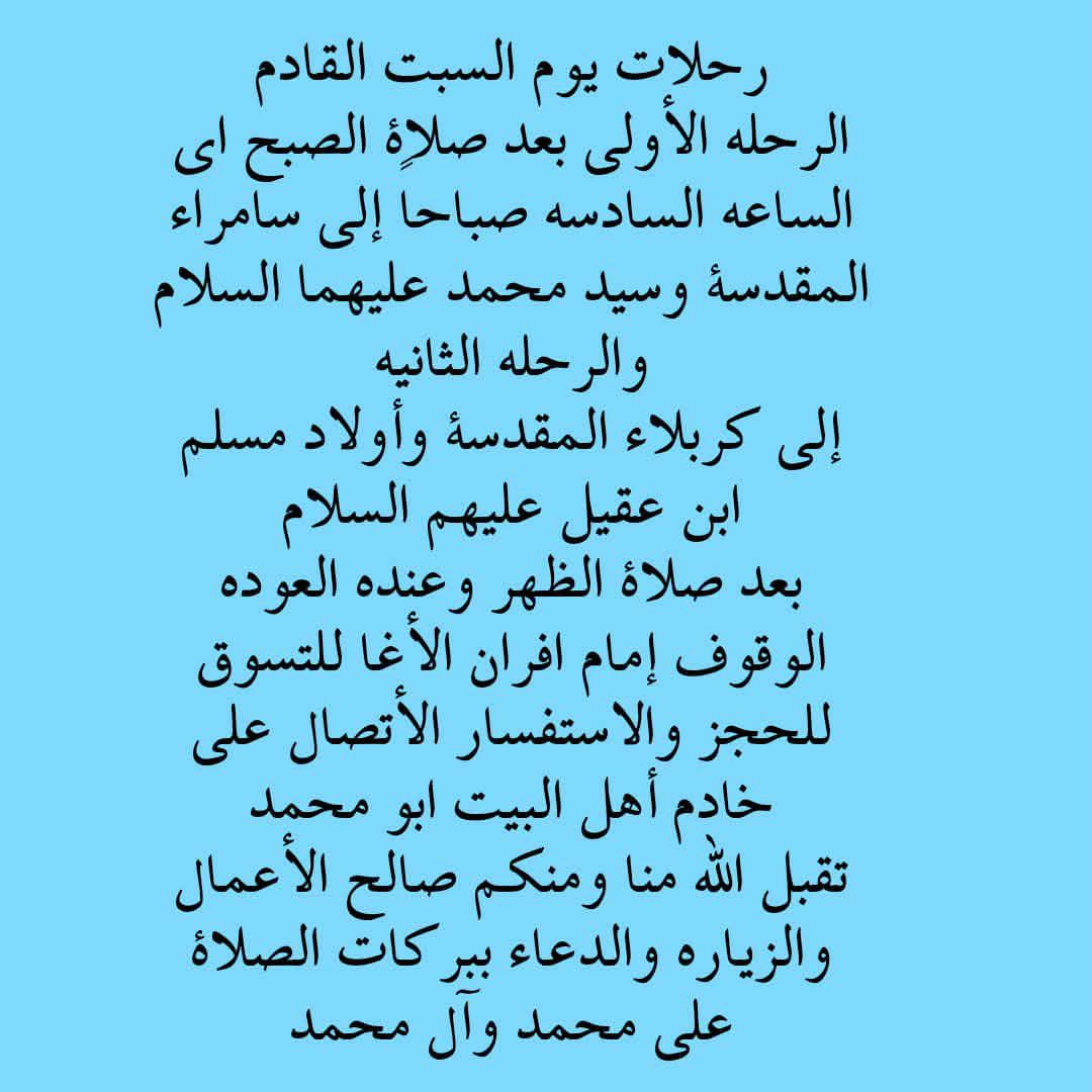 بسم الله الرحمن الرحيم 🌹
على بركه الله 
🕋تعلن حملة بركات الامام الحسين (ع)  🕋
زياره الى 🕌📿 سامراء و سيد محمد 
🗓️يوم السبت 
🚎🚎🚎الرحلة الاولى الى سامراء و سيد محمد 
 ⌚⌚⌚ بعد صلاة الصبح 
🤑🤑السعر النفر(8الف مرجع)
للحجز والأستفسار الأتصال 
ابومحمد :***********☎️
سجاد خزعل :***********☎️
التجمع /الحرية الثانيه /شارع مطعم الشرق /مجاور حسينيه الجوادين  ☘️
