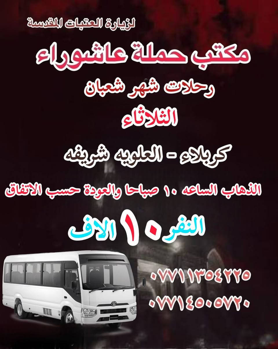 #انتباه!!! #انتباه!!!
يعلن مكتب حملة عاشوراء لزيارة العتبات 
المقدسة عن عن جدول الرحلات الدينيه هذا الا الاسبوع 

_________________

‏ #علما أن هناك رحلة إلى  ايران الأمام الرضا علي السلام
يوم ٢٠٢٦.٢.٤
#بسعر_١٥٠_الف

_________________
#يوم الاثنين 
#رحلات شهر شعبان 
(#كربلاء المقدسة )
الذهاب ب ٢ الظهر والعوده حسب الاتفاق نفر ٧ الاف 
_________________
#يوم الثلاثاء 
#رحلات_شهر_شعبان
(#كربلاء_والعلويه_شريفه)
الذهاب الساعه ب١٠ صباحا والعودة حسب الاتفاق نفر. ١٠ الاف
_________________
#‏يوم الثلاثاء 
#رحلات_شهر_شعبان
(#‏كربلاء المقدسة )
‏الذهاب ٢ ظهر  ‏والعودة حسب الاتفاق نفر  ٧ الاف 
_________________
#‏يوم الثلاثاء 
#رحلات_شهر_شعبان
(#‏النجف الاشرف ) 
‏الذهاب ١٠ اليلا والعودة حسب الاتفاق النفر ٨  الاف 
_________________
#يوم_الاربعاء 
#رحلات_شهر_شعبان
(#النجف_الاشرف)
الذهاب الساعه ب ١٠ الصباحا والعودة حسب الاتفاق النفر١٠ الاف
_________________
#يوم_الاربعاء
(#كربلاء المقدسة)
الذهاب الساعه ١ ظهر والعوده حساب الاتفاق النفر ٧ الاف 
_________________
#يوم الاربعاء 
(#الكاظميه المقدسة 
الذهاب الساعه ٣ العصر والعوده حسب الاتفاق النفر ٣ ساعات الاف 

للحجز والاستفسار WhatsApp لطفا
‏*********** 
‏***********
