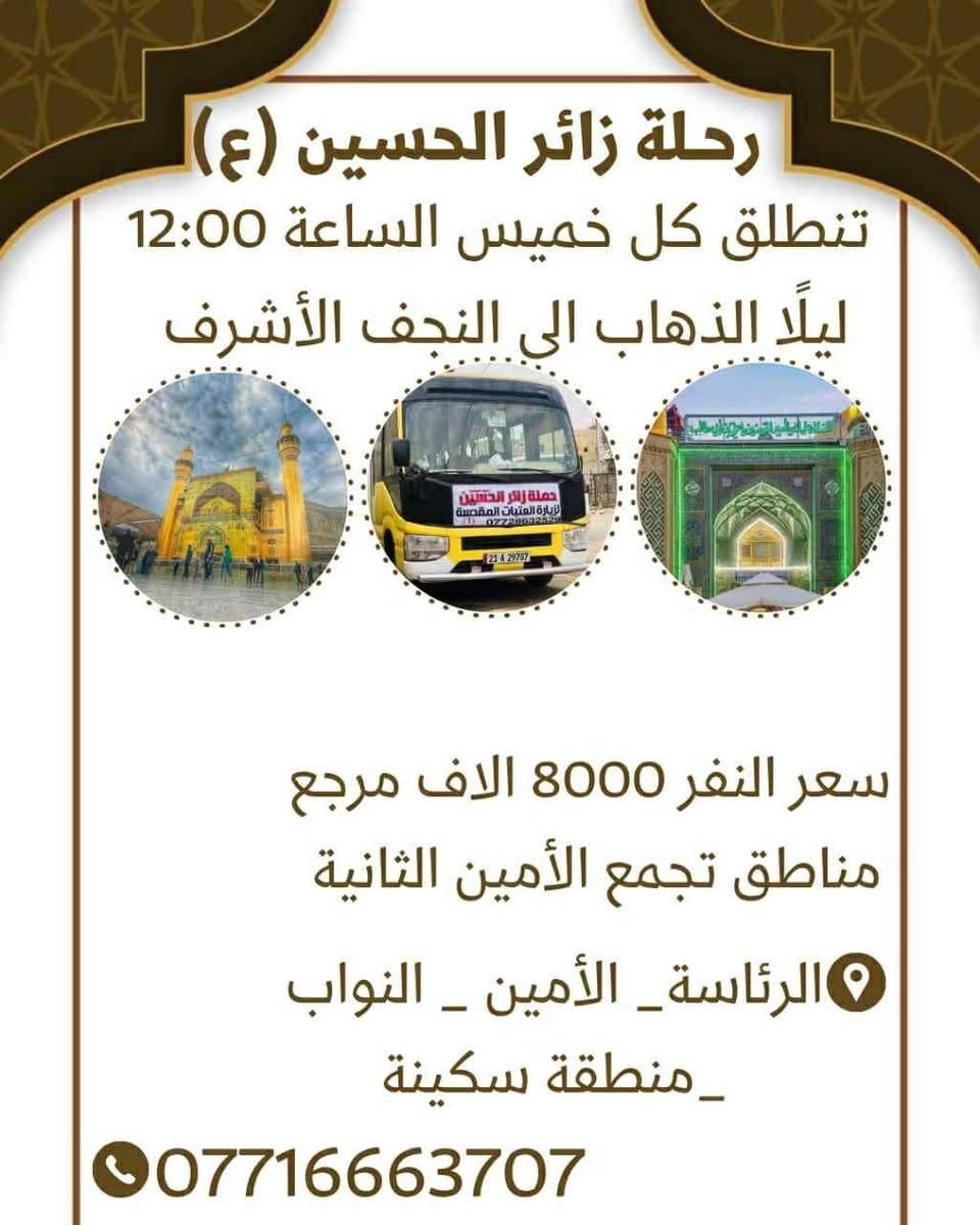 حملة الامام الحسين ع
----------------
ملاحظه: 📢📢📢
مناطق التجمع
١- 🌹 اي مكان داخل الامين الثانيه  احنه نجيكم
---------------
٢- 🌹الامين / الامين الثانيه فلكه الحدادين 
----------------
٣- 🌹 النواب / منطقه سكينه / منتزهه سكينه 
-----------------
٤- 🌹الرئاسه  / المعليمن / جامع نقيب 
------------------
٥- 🌹المناطق المجاوره احنه نجيكم اقرب نقطه عليكم.....
هدفنا خدمتكم ومن الله التوفيق
للحجز والاستفسار معرفه التفاصيل اكثر عن المزارات الاتصال 
☎️ ☎️ ☎️
 الاتصال على أرقام الحم💥 💥
***********
متوفر واتساب***********
