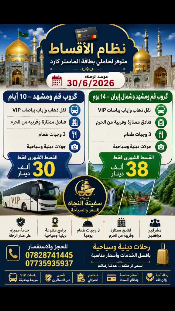 ✨ نظام الأقساط متوفر لحاملي بطاقة الماستر كارد ✨

📅 موعد الرحلة: 30/6/2026

🕌 گروب قم ومشهد – 10 أيام ✅ نقل ذهاب وإياب بباصات VIP ✅ فنادق ممتازة وقريبة من الحرم ✅ 3 وجبات طعام ✅ جولات دينية وسياحية

💳 القسط الشهري فقط 30 ألف دينار

━━━━━━━━━━━━━━

🌲 گروب قم ومشهد وشمال إيران – 14 يوم ✅ نقل ذهاب وإياب بباصات VIP ✅ فنادق ممتازة وقريبة من الحرم ✅ 3 وجبات طعام ✅ جولات دينية وسياحية

💳 القسط الشهري فقط 38 ألف دينار

💳 نظام الأقساط لحاملي بطاقة الماستر كارد

📞 للحجز والاستفسار: *********** ***********

🛳️ شركة سفينة النجاة للسفر والسياحة رحلات دينية وسياحية مميزة بأفضل الخدمات وأسعار مناسبة. ✨
