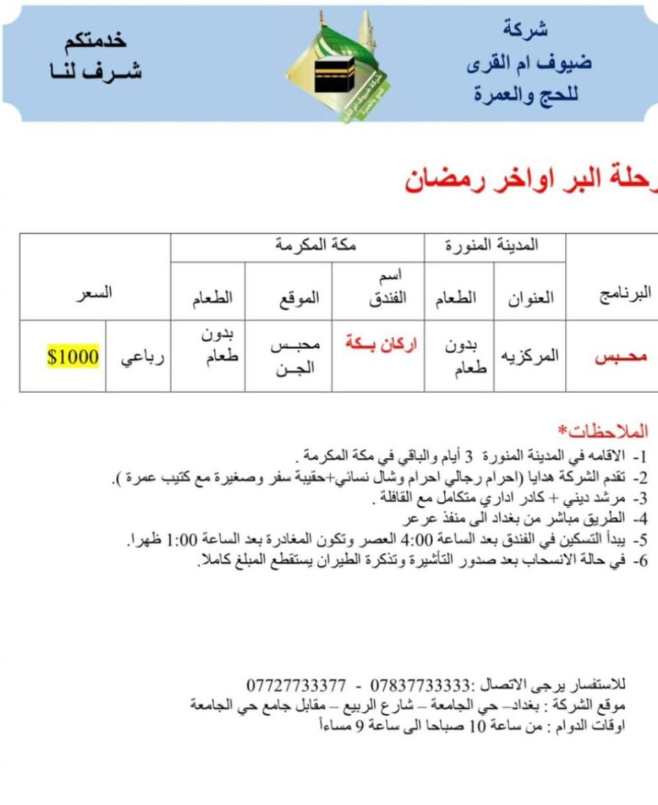 بسم الله تعالى.
هذه برامج شركاتنا شركة ضيوف أم القرى للحج والعمرة 
لشهر رمضان المبارك لرحلات الجو والبر.
لمن يرغب أن تكون عمرته معنا التواصل بنا.
موقع الشركة بغداد حي الجامعة مقابل جامع حي الجامعة 
وكيل الشركة في بعقوبة الحديد مدخل الحديد الأول بجانب منفذ ركن ديالى باسم أبو أيمن ***********
