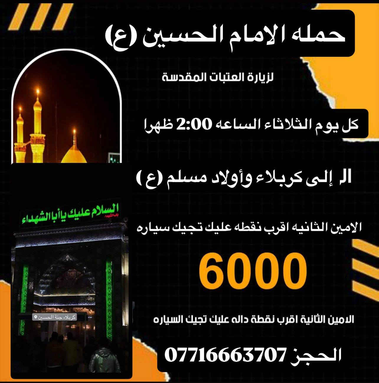 حملة الامام الحسين ع
----------------
ملاحظه: 📢📢📢
مناطق التجمع
١- 🌹 اي مكان داخل الامين الثانيه  احنه نجيكم
---------------
٢- 🌹الامين / الامين الثانيه فلكه الحدادين 
----------------
٣- 🌹 النواب / منطقه سكينه / منتزهه سكينه 
-----------------
٤- 🌹الرئاسه  / المعليمن / جامع نقيب 
------------------
٥- 🌹المناطق المجاوره احنه نجيكم اقرب نقطه عليكم.....
هدفنا خدمتكم ومن الله التوفيق
للحجز والاستفسار معرفه التفاصيل اكثر عن المزارات الاتصال 
☎️ ☎️ ☎️
 الاتصال على أرقام الحم💥 💥
***********
متوفر واتساب***********
