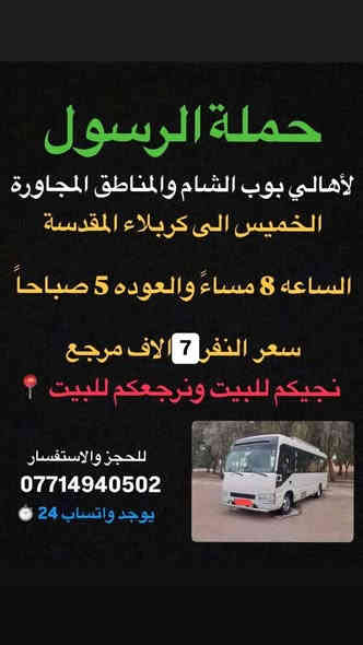 🔴حملة الرسول لأهالي بوب الشام والمناطق المجاورة🔴
#جدول_الخميس👇
——————————————————————————-
الخميس إلى كربلاء المقدسة 🕌🕌

الساعه 2 ضهراً والعوده 11 ليلاً 

سعر النفر 7 الاف مرجع 

نجيكم للبيت ونرجعكم للبيت 📍
——————————————————————————
الخميس الى كربلاء المقدسة 🕌🕌

الساعه 8 ليلاً والعوده 5 صباحاً 

سعر النفر 7 الاف مرجع 

نجيكم للبيت ونرجعكم للبيت 📍
——————————————————————————
للحجز والأستفسار 
***********
يوجد واتساب 24⏱️
