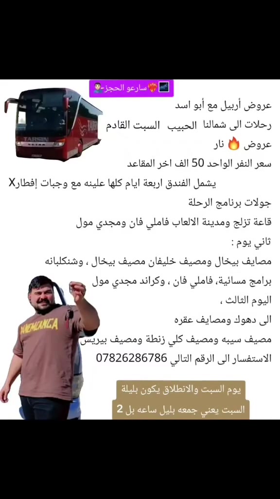 عروض أربيل

رحلات الى شمالنا الكل يوم السبت القادم 

عروض نار

سعر النفر الواحد 50 الف

اخر المقاعد

Xيشمل الفندق اربعة ايام كلها علينه

مع وجبات افطار

جولات برنامج الرحلة

قاعة تزلج ومدينة الالعاب فاملي فان ومجدي مول

ثاني يوم :

مصايف بيخال ومصيف خليفان مصيف بيخال ، وشنكلبانه

برامج مسائية، فاملي فان ، وكراند مجدي مول

اليوم الثالث ،

الى دهوك ومصايف عقره

مصيف سيبه ومصيف كلي زنطة ومصيف بيريس

الاستفسار الى الرقم التالي *********** ابواسد
#حبايبي_اريد_تفاعل_منشن_كومنت_اثبتو_وجودكم_فديتكم_لكي_يصل_لكم_جديدنا😊 #العراق_السعودية_قطر_الامارات_الكويت_البحرين_اليمن_الخليج_سوريا_مصر_لبنان_الجزائر_تونس_المغرب_قطر_دبي
