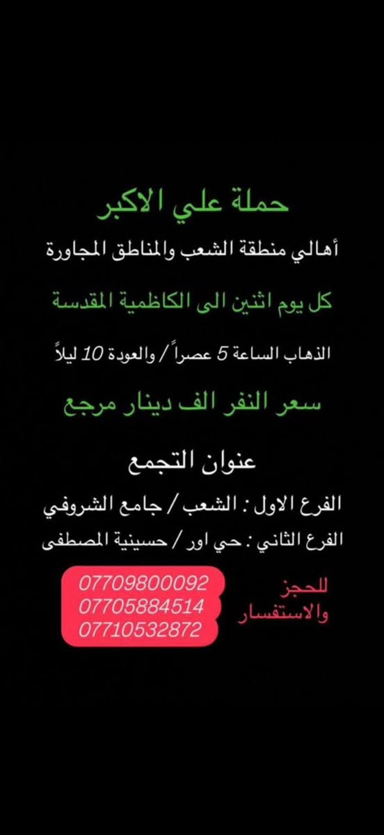 (عروض خاصة طيله ايام الاسبوع)
(#جدول_زيارات_حمله_علي_الاكبر_)

        (حملتكم ويانه غير لسنا الوحيدون لكننا الافضل)

                         (#طيله_ايام_الاسبوع)

أهالي منطقه الشعب والمناطق المجاورة 

مكان الحمله والانطلاق 

الفرع الاول: الشعب شارع عدن جامع الشروفي 

الفرع الثاني: حي اور حسينيه المصطفى 

للحجز وللاستفسار يوجد وتساب 24

- *********** - *********** - *********** -

________________________________________

سياره رقم (0)🚌👇👈(سعر النفر 4 الاف مرجع)

كل اثنين الى كربلاء المقدسة 

وقت الانطلاق الساعه ال4 عصراً والرجوع ال11 ليلاً

_______________________________________

سياره رقم (1)🚌👇👈 ( سعر النفر ـ الف دينار مرجع ) 

كل اثنين إلى الامام الكاظم (ع)

وقت الانطلاق الساعه ال5 عصراً والعوده ال10 ليلاً 

________________________________________

سياره رقم (2)🚌👇👈(سعر النفر 4 الاف مرجع)

كل اثنين الى كربلاء المقدسة 

وقت الانطلاق الساعه ال10 ليلاً والرجوع ال 5 صباحاً 

_______________________________________

سياره رقم (3)🚌👇👈(سعر النفر 4 الاف مرجع)

كل ثلاثاء الى كربلاء المقدسة 

وقت الانطلاق الساعه ال4 عصراً والرجوع ال11 ليلاً 

_______________________________________

سياره رقم (4)🚌👇👈(سعر النفر 4 الاف مرجع)

كل ثلاثاء الى كربلاء المقدسة 

وقت الانطلاق الساعه ال10 ليلاً والرجوع ال 5 صباحاً 

_______________________________________

سياره رقم (5) 🚌👇👈(سعر النفر 8 الاف مرجع )

كل ثلاثاء إلى النجف الاشرف 

وقت الانطلاق الساعه ال11 ليلاً والرجوع ال 9 صباحاً 

_______________________________________

سياره رقم (6)🚌👇👈(سعر النفر 5 الاف مرجع)

كل اربعاء الى كربلاء المقدسة 

وقت الانطلاق الساعه ال4 عصراً والرجوع ال11 ليلاً 

_______________________________________

سياره رقم (7)🚌👇👈 ( سعر النفر 2000 دينار مرجع ) 

كل اربعاء إلى الامام الكاظم (ع)

وقت الانطلاق الساعه ال5 عصراً والرجوع ال10 ليلاً 

_______________________________________

سياره رقم (8)🚌👇👈(سعر النفر 5 الاف مرجع)

كل أربعاء الى كربلاء المقدسة 

وقت الانطلاق الساعه ال10 ليلاً والرجوع ال 5 صباحاً 

_______________________________________

سياره رقم (9) 🚌👇👈(سعر النفر 8 الاف مرجع )

يوم الاربعاء المصادف 6/3 إلى النجف الاشرف 

ليلة عيد الغدير الأغر 17 ذو الحجة 

وقت الانطلاق الساعه ال11 ليلاً والرجوع ال 9 صباحاً 

_______________________________________

سياره رقم (10) 🚌👇👈(سعر النفر 8 الاف مرجع )

يوم الخميس المصادف 6/4 إلى النجف الاشرف 

عيد الغدير الأغر 18 ذو الحجة 

وقت الانطلاق الساعه ال 5 صباحاً والرجوع ال 2 ظهراً 

_______________________________________

حمله علي الأكبر لزياره العتبات المقدسه 

المكان بغداد الشعب

*********** -*********** - *********** -

ومن الله التوفيق . (ملاحظة توجد لدينه سياره تكسي )

خدمه الزوار شرف لنا👇👇زورونا

https://www.facebook.com/groups/1304752093235453/
