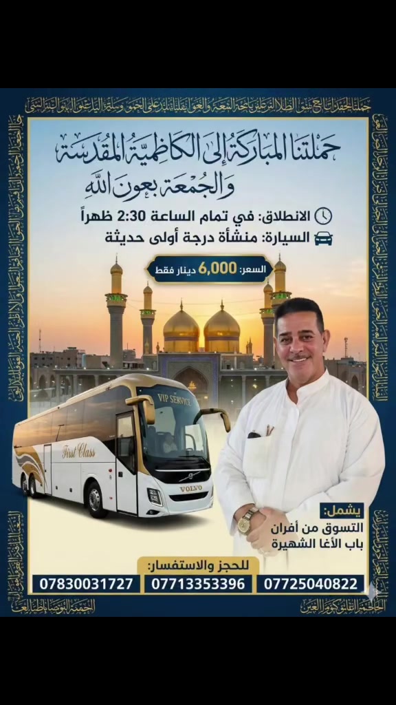 🕌 "يا با الحوائج جئناكم قاصدينا" 🕌
الجمعه ​بعون الله تعالى وتوفيقه، تعلن حملتنا عن تسيير رحلتها المباركة إلى مرقد الإمامين الكاظمين (عليهما السلام) والتسوق من أفران باب الآغا الشهيرة.
​📅 موعد الانطلاق: يوم الجمعة المبارك.
​⏰ وقت التجمع والإنطلاق: في تمام الساعة 2:30 ظهراً.
​🚌 نوع العجلة: منشأة (باص حديث) درجة أولى، مكيفة ومهيأة لأعلى سبل الراحة.
​📞 للحجز والاستفسار:
​يرجى الاتصال على الأرقام التالية (متوفر واتساب):
​📱 ***********
​📱 ***********
​📱 ***********
​📍 ملاحظة: المقاعد محدودة، يسقط حق الحجز في حال عدم الحضور بالموعد المحدد.

