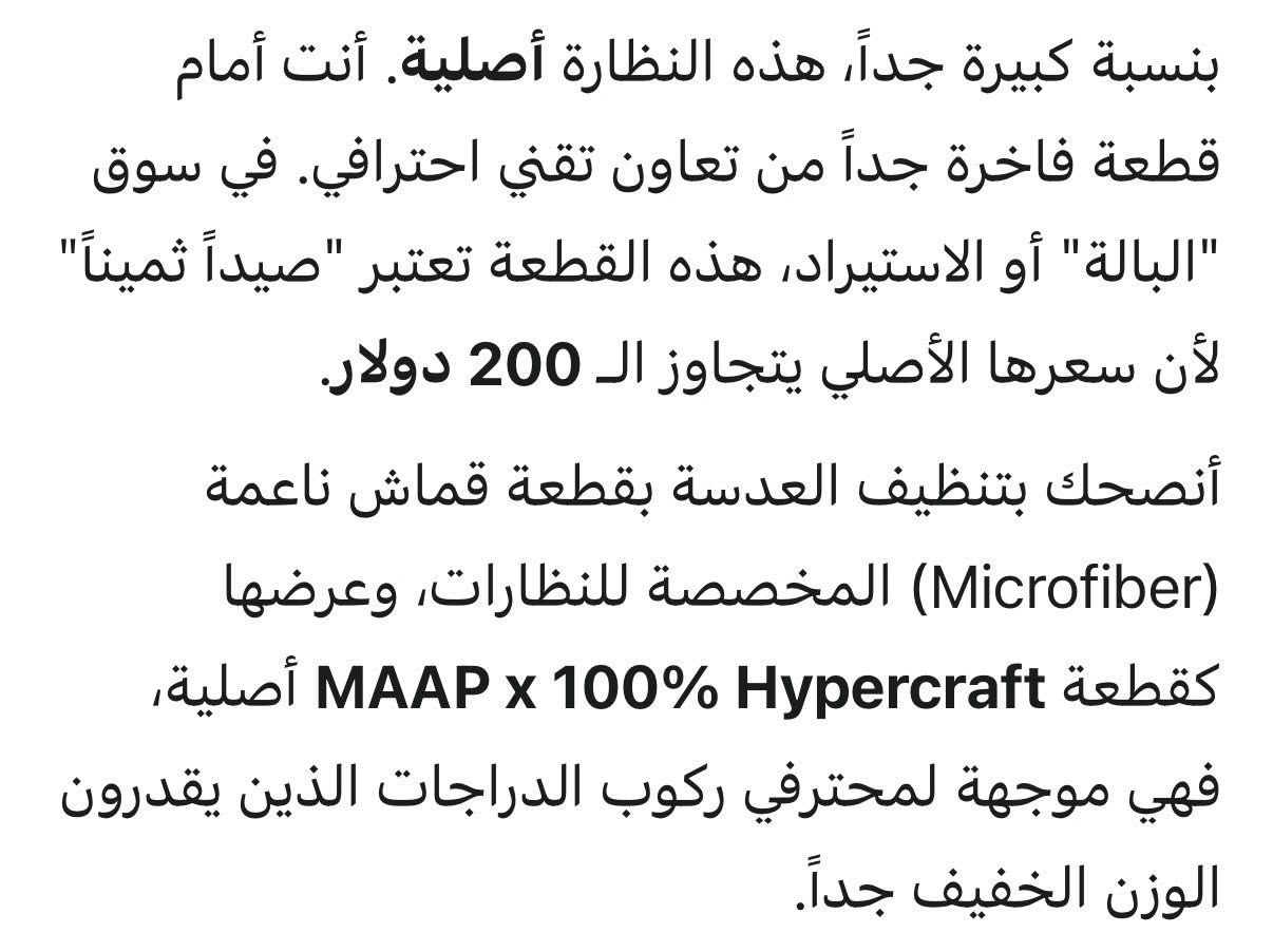 بعد الفحص و التمحيص تبين ان القطعة اصلية ب240 دولار و اني عارضها ب15 🥲

MAAP x 100% Hypercraft (الإصدار الاحترافي)
تُعد هذه النظارة من أخف وأقوى نظارات الأداء الرياضي في العالم، حيث تم تصميمها خصيصاً للدراجين والمحترفين الذين يبحثون عن الوزن المثالي والحماية الفائقة.
المواصفات الفنية:
• الوزن الفائق: تزن حوالي 23 جراماً فقط، مما يجعلك لا تشعر بوجودها حتى في المسافات الطويلة.
• تقنية UltraCarbon™: الإطار مصنوع من مواد كربونية منسوجة تجعلها أخف وزناً وأكثر متانة من الإطارات البلاستيكية التقليدية.
• العدسات (Cylindrical Shield): عدسة درع أسطوانية توفر رؤية بانورامية واسعة جداً (360 درجة) دون أي عوائق في الأطراف.
• الحماية من الأشعة: توفر حماية 100% من الأشعة فوق البنفسجية (UV400).
• طلاء مقاوم: العدسات مزودة بطلاء Hydrophobic & Oleophobic الذي يطرد المياه، الزيوت، والأتربة، مما يحافظ على وضوح الرؤية في أصعب الظروف الجوية.
• التهوية: تصميم العدسة يحتوي على فتحات دقيقة (Ventilation) تمنع تكون الضباب (Fogging) أثناء الجهد البدني العالي.
المميزات التصميمية:
• هوية التعاون: شعار MAAP محفور بالليزر على العدسة، مع كلمة ACCELERATES التي ترمز لهذا الإصدار المحدود.
• ثبات عالٍ: مقابض الأنف والأذرع مصنوعة من مطاط Ultra-grip لضمان ثبات النظارة على الوجه حتى مع العرق والاهتزازات القوية.
• تصميم بدون إطار (Frameless): يمنح شعوراً بالحرية التامة في الرؤية العلوية والسفلية.
نصيحة لتسويقها في متجرك:
بما أنك بائع شامل، يمكنك وصفها بأنها "نظارة المحترفين"، وأكد على نقطة الوزن (23 جرام) لأنها الميزة التنافسية الكبرى لهذا الموديل تحديداً.


**إذا كنت صاحب هذا الإعلان وتريد حذفه لأي سبب، رجاءا أرسل رسالة إلى الدعم الفني**