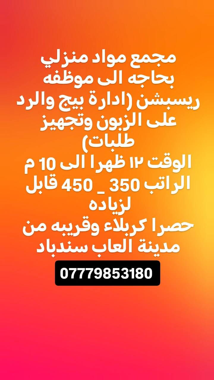 مطلوب موضفات خدمه عدد اثنين للعمل في شركه 
الوقت ٣ عصرا الى ٩ مساءا .
الراتب 400 وقابل للزياده كربلاء حصرا
______________
مطلوب سائق دلفري عدد 8 داخل شركه 
يمتلك دراجه توصيل طلبات نظام كراوي ثابته حصرا كربلاء
___________________
 مطلوب محاسب عنده خبرا بالحسابات والتقارير الفنيه العمل كربلاء شركه مقاولات الوقت الساعه 4  الى الساعه 10 ....حصرا كربلاء الراتب عند المقابلة
__________________
مطلوب ويتر صاله عدد 4  داخل مطعم 
السكن مؤمن مع ثلاث وجبات طعام
الوقت + الراتب عند المقابله

***********
