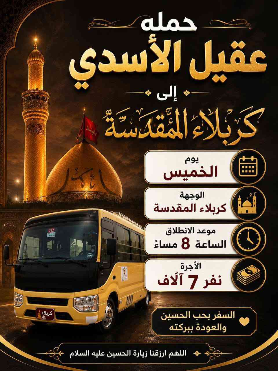 العتبات المقدسة الئ اهالي الحسينية 
   #بغداد_الحسينية_الجريخي 
   🕌(( مكتب حمله عقيل الاسدي ))🕌
______________________________📌🌿
زيارتنا يوم الاربعاء الئ
    {{  الكاظمية المقدسة  }}
الذهاب ساعه 4 عصرا العوده حسب الاتفاق
   (( سعر النفر مرجع 3 الاف ))
____________________________📍🌿
زيارتنا يوم الخميس  الئ 
    {{ كربلاء المقدسة  }}
الذهاب ساعه 8 مساء العوده حسب الاتفاق
    (( سعر النفر مرجع 7 الاف ))
_____________________________📍🌿
زيارتنا يوم الخميس الئ 
    {{ كربلاء   المقدسة }}
الذهاب ساعه 1 ضهرا العوده حسب الاتفاق
    (( سعر النفر مرجع 7 الاف ))
______________________________📍🌿
زيارتنا يوم الجمعة   الئ 
    {{  النجف الاشرف  }}
الذهاب ساعه 10 مساء العوده حسب الاتفاق
    (( سعر النفر مرجع 10 الاف ))
______________________________📍🌿
الحجز والاستفسار اتصال على الرقم التاليه 
🛑 الحجز اتصال او واتساب 🛑
***********
***********
***********
  🌺 نتمنى لكم زياره مقبوله ان شاء الله 🌺
