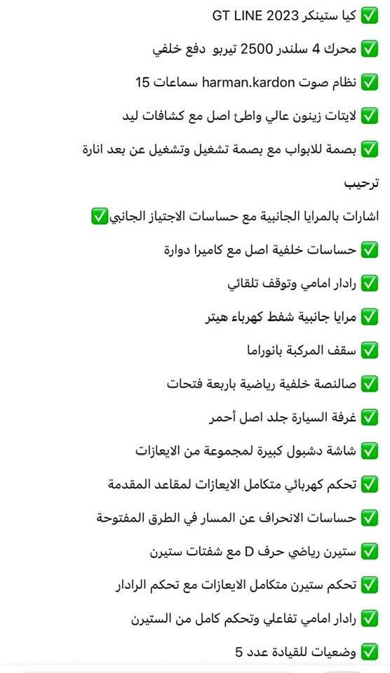 سلام عليكم 
كيا ستينكر 2023 GT LINE
محرك 4 سلندر 2500 تيربو دفع خلفي 
 لايتات زينون عالي واطئ اصل مع كشافات ليد
بصمة للابواب مع بصمة تشغيل وتشغيل عن بعد انارة ترحيب
اشارات بالمرايا الجانبية مع حساسات الاجتياز الجاني 
حساسات خلفية اصل مع كاميرا دوارة
 رادار امامي وتوقف تلقائي
مرايا جانبية شفط كهرباء هيتر
سقف المركبة بانوراما
صالنصة خلفية رياضية باربعة فتحات
 غرفة السيارة جلد اصل أحمر
شاشة دشبول كبيرة لمجموعة من الايعازات
تحكم كهربائي متكامل الايعازات لمقاعد المقدمة
حساسات الانحراف عن المسار في الطرق المفتوحة
ستيرن رياضي حرف D مع شفتات ستيرن
 تحكم ستيرن متكامل الايعازات مع تحكم الرادار
رادار امامي تفاعلي وتحكم كامل من الستيرن
وضعيات للقيادة عدد 5
الملافذ USB,AUX مع شاحن موبايل وايرلس

مقاعد السائق والراكب رياضي

كراسي تدفئة

ستيرن هيتر

مرايه وسطية اوتو

 تبريد خلفي منفصل

اوتو هولد

 بريك بصمه

اوتوستارت

حس مطر

حساس، لايت

حادث السياره بنيد وجاملغ مصبوغات فقط 
 
رايدها 200 

مكانها الاعظميه ***********
