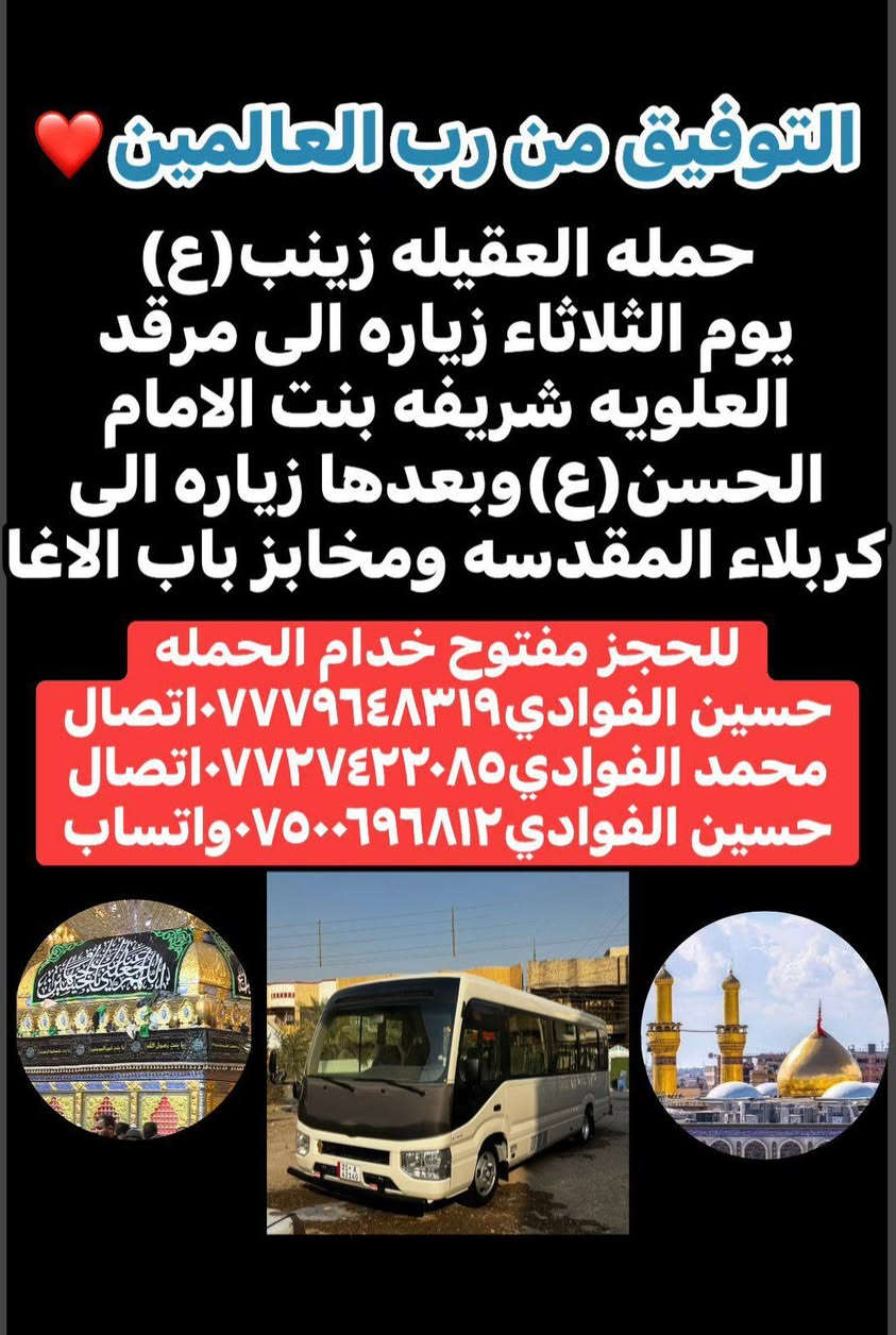 ياالله🤍 اللهم صل على محمد وال محمد ❤️🤍 
السنه الجديده2026❤️💙🎉 اللهم أجعلها سنه خير وعوض وجبر❤️🌹 وتحقيق الامنيات🙏💙 وكل عام وانتم بالف خير ❤️ فزيارات حملتنا يوم الثلاثاء ويوم الاربعاء✅
-----------------------------------------------------------------------------
١-يوم الثلاثاء زياره إلى كربلاء المقدسة 📿🕌 وزياره العلوية شريفه بنت الامام الحسن(ع)📿🕌 وبعدها مخابز باب الاغا نتوكل بعد صلاه الظهر الساعه12والنصف🕐🧿
✅ذهاب واياب رجوع لباب الدار ✅🧿🏨
-----------------------------------------------------------------------------
٢-يوم الاربعاء ليله1/1 زياره إلى كربلاء المقدسة 📿🕌 وبعدها إلى مخابز باب الاغا 🥐🍰 لقضاء ليله راس السنه🎉💙❤️ بجوار سيدي ومولاي الامام الحسين(ع)🕌📿🙏نتوكل بعد صلاه الظهر الساعه12والنصف🕐 والعودة (1:00)ليلا✅❤️ ذهاب واياب رجوع لباب الدار✅🧿🏨
----------------------------------------------------------------------------
٣-يوم الخميس زياره إلى كربلاء المقدسة 📿 🕌 واولاد مسلم ابن عقيل(ع)📿🕌 موعد الانطلاق بعد صلاه الظهر الساعه12والنصف 🕐 ذهاب واياب رجوع لباب الدار ✅ 
-----------------------------------------------------------------------------
⛳امكان تجمع الحمله✅1-الشعله الاولى جامع الامام علي(ع)✅2-والشعله ام نجم شارع الأمين حسينيه الصديقه فاطمه✅ للحجز مفتوح خدام الحمله ☎️📞 
حسين الفوادي***********الاتصال📱📞
محمد الفوادي ***********الاتصال📱📞
حسين الفوادي***********واتساب📱📞
