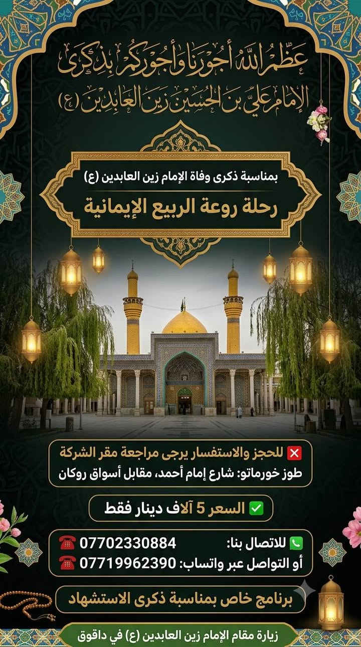 ⚫ عظم الله أجورنا وأجوركم ⚫
​تعلن شركة [  روعة الربيع ] عن تسيير رحلاتها العبادية إلى مدينة داقوق
بمناسبة ذكرى استشهاد الإمام علي بن الحسين "زين العابدين" (عليه السلام) 💔
​📅 تواريخ الانطلاق: 10 / 7  و  11 / 7
​🟢 مواعيد الـذهـاب (الانطلاق):
• ⌚ الوجبة الأولى: 06:00 مساءً
• ⌚ الوجبة الثانية: 07:00 مساءً
• ⌚ الوجبة الثالثة: 08:00 مساءً
• ⌚ الوجبة الرابعة: 05:00 صباحاً
​🔴 مواعيد الـرجـوع (العودة):
• ⌚ الوجبة الأولى: 12:00 ليلاً
• ⌚ الوجبة الثانية: 08:00 صباحاً
• ⌚ الوجبة الثالثة: 10:00 صباحاً
• ⌚ الوجبة الرابعة: 12:00 ظهراً
​📞 للحجز والاستفسار، مراجعة مقر الشركة طوز شارع امام احمد مقابل اسواق روكان
 او  الاتصال على الأرقام التالية:
🔗 ***********
🔗 ***********
​📍 ملاحظة: المقاعد محدودة، يرجى تثبيت الحجز مسبقاً.
