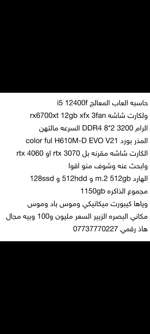 حاسبه العاب المعالج i5 12400f
ولكارت شاشه rx6700xt 12gb xfx 3fan
الرام DDR4 8*2 3200 السرعه مالتهن 
المذر بورد color ful H610M-D EVO V21
الكارت شاشه مقرنه بل rtx 3070 او rtx 4060 وابحث عنه وشوف منو اقوا
الهارد m.2 512gb و 512hdd و 128ssd 
مجموع الذاكره 1150gb
وياها كيبورت ميكانيكي وموس باد وموس
مكاني البصره الزبير السعر مليون و100 وبيه مجال
هاذ رقمي ***********
