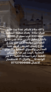 يا الله سلام عليكم  عدنا بيت طابو صرف مكانه  بغداد منطقة الشعب محلة 333 قرب سوق ال 4000 بالشارع مقبل بانزين خانة عدن شارع الحدادين موقعه كلش حلو بيت ع شارع رئيسي العريض  قريب عليه المدارس والاسواق المحلية والأسواق التجارية .البيت غير صالح للسكن (قطعة ارض) مساحة الكلية ٣٠٠ متر الواجه ١٥ __والنزال ٢٠. للاستفسار الاتصال ***********
