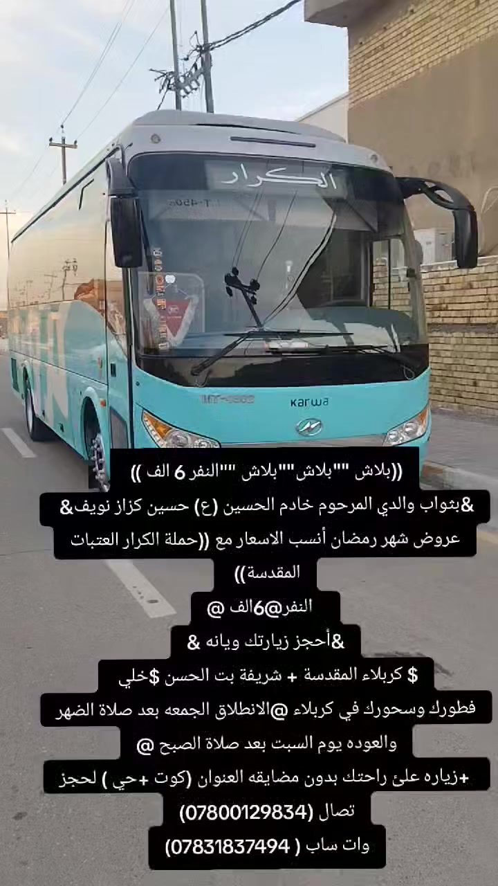 ((بلاش ""بلاش""بلاش ""النفر 6 الف )) 
&بثواب والدي المرحوم خادم الحسين (ع) حسين كزاز نويف& 
عروض شهر رمضان أنسب الاسعار مع ((حملة الكرار العتبات المقدسة)) 
   النفر@6الف @
&أحجز زيارتك ويانه &
$ كربلاء المقدسة + شريفة بت الحسن $خلي 
فطورك وسحورك في كربلاء @الانطلاق الجمعه بعد صلاة الضهر والعوده يوم السبت بعد صلاة الصبح @
 +زياره علئ راحتك بدون مضايقه العنوان (كوت +حي ) لحجز تصال (***********)
وات ساب ( ***********)

