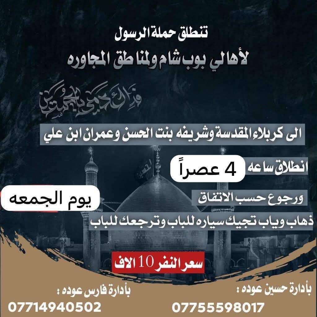🔴حملة الرسول لأهالي بوب الشام والمناطق المجاورة🔴
#جدول_الخميس_والجمعه👇👇
——————————————————————————
الخميس الى كربلاء المقدسة 🕌🕌
الساعه 1 ونص ضهراً والعوده 11 ليلاً 
سعر النفر 7 الاف مرجع 
#نجيكم_اقرب_نقطه_داله📍
——————————————————————————-
الخميس الى كربلاء المقدسة ساعه 8ليل ورجوع ساعه 6صباحا سعر نفر 7الاف مرجع 
نجيكم للباب ونرجعكم للباب 
_______________________________________________
الخميس الى النجف الاشرف 🕌🕌
الساعه 11 ليلاً والعوده 9 صباحاً 
سعر النفر 10 الاف مرجع 
#نجيكم_اقرب_نقطه_داله📍
——————————————————————————-
الجمعة الى كربلاء المقدسة والعلوية شريفة 🕌🕌
الساعه 3 ضهراً والعوده حسب الاتفاق 
سعر النفر 10 الاف مرجع 
#نجيكم_اقرب_نقطه_داله📍
——————————————————————————
الجمعة الى كربلاء المقدسة 🕌🕌
الساعه 1 ضهراً والعوده 10 ليلاً 
سعر النفر 7 الاف مرجع 
#نجيكم_اقرب_نقطه_داله📍
——————————————————————————-
الحجز والاستفسار
***********
***********
بادارة فارس عوده
بادارة حسين عوده  
يوجد واتساب 24⏱️
