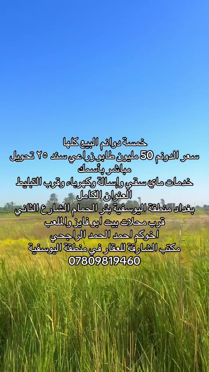 السلام عليكم ورحمة الله وبركاته 
يوجد 5 دوانم للبيع كلها شلع 
سعر الدونم ٥٠ مليون وبي مجال بسيط 
مي وكهرباء واسألة وشارع سبيس تبعد عن التبليط ١٠٠ متر 
واجهة ٥٥ متر 
العنوان بغداد منطقة اليوسفية شارع الثاني بئر الحمام قرب محلات ابو فايز 
اخوكم احمد الحمد الراجحي 
مكتب الشارقة للعقار في منطقة اليوسفية 
***********
