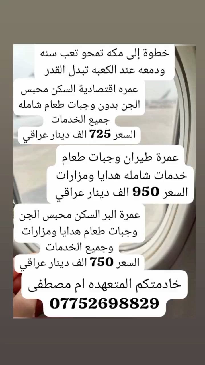 مدة العمره 10 أيام ليلتين بلمدينه و 8 ليالي  مكه المكرمه  للحجز ولأستفسار لأتصال *********** المتعهده ام مصطفى
الرحلة بر لو طيران؟ وشنو الفرق بالسعر إذا كانت بر أو جو؟: 
725
شنو تاريخ السفر بالضبط؟ وهل أكو أكثر من موعد متوفر؟: 
6/25 
السكن شنو نوعه بمكة وبالمدينة؟ قريب من الحرم لو لا؟: 
المدينه المنطقه المركزيه ومكه محبس الجن 
شنو الخدمات المشمولة بالسعر: نقل، وجبات، مزارات، أو هدايا؟: 
جميعها
وين موقعكم بالعراق حتى الزبون يراجعكم أو يستلم تفاصيل الحجز؟: 
بغداد حي الجامعه شارع مركز الشرطه 