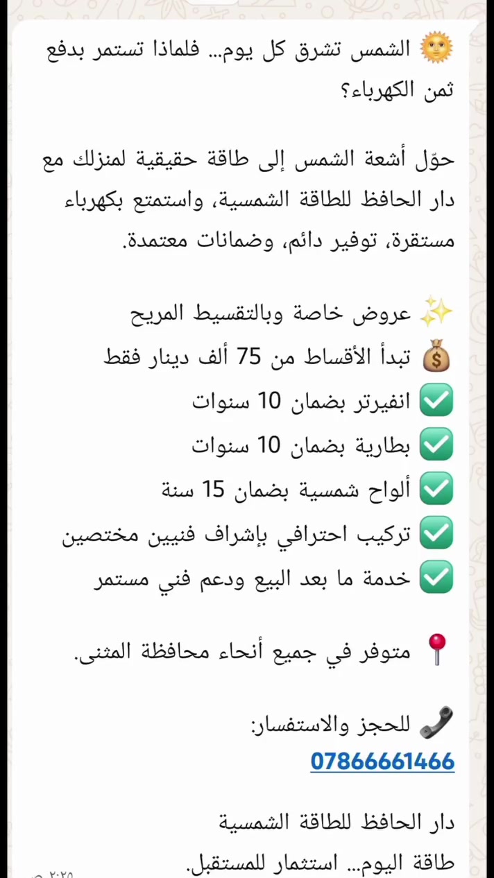 🌞 الشمس تشرق كل يوم... فلماذا تستمر بدفع ثمن الكهرباء؟

حوّل أشعة الشمس إلى طاقة حقيقية لمنزلك مع دار الحافظ للطاقة الشمسية، واستمتع بكهرباء مستقرة، توفير دائم، وضمانات معتمدة.

✨ عروض خاصة وبالتقسيط المريح
💰 تبدأ الأقساط من 75 ألف دينار فقط
✅ انفيرتر بضمان 10 سنوات
✅ بطارية بضمان 10 سنوات
✅ ألواح شمسية بضمان 15 سنة
✅ تركيب احترافي بإشراف فنيين مختصين
✅ خدمة ما بعد البيع ودعم فني مستمر

📍 متوفر في جميع أنحاء محافظة المثنى.

📞 للحجز والاستفسار:
***********
***********
دار الحافظ للطاقة الشمسية
طاقة اليوم... استثمار للمستقبل.
