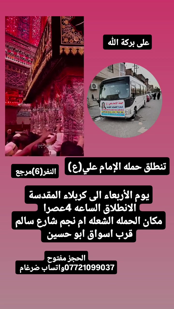 على بركة الله 
سوف تنطلق حمله الإمام علي(ع)
يوم الأربعاء إلى كربلاء المقدسة 
الانطلاق الساعه 4عصرا  النفر(6)مرجع 

مكان الحمله  الشعله ام نجم شارع سالم 
قرب أسواق ابو حسين 
الحجز مفتوح *********** واتساب ضرغام
