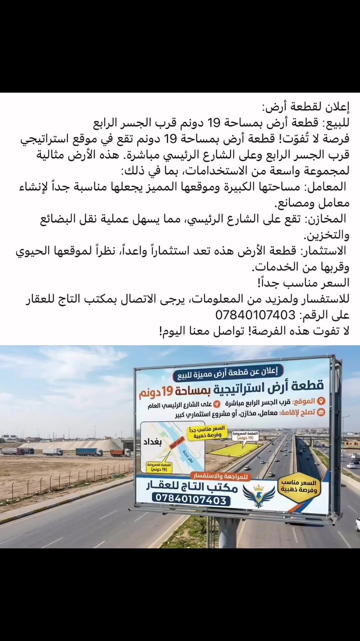 إعلان لقطعة أرض:
للبيع: قطعة أرض بمساحة 19 دونم قرب الجسر الرابع
فرصة لا تُفوّت! قطعة أرض بمساحة 19 دونم تقع في موقع استراتيجي قرب الجسر الرابع وعلى الشارع الرئيسي مباشرة. هذه الأرض مثالية لمجموعة واسعة من الاستخدامات، بما في ذلك:
 المعامل: مساحتها الكبيرة وموقعها المميز يجعلها مناسبة جداً لإنشاء معامل ومصانع.
 المخازن: تقع على الشارع الرئيسي، مما يسهل عملية نقل البضائع والتخزين.
 الاستثمار: قطعة الأرض هذه تعد استثماراً واعداً، نظراً لموقعها الحيوي وقربها من الخدمات.
السعر مناسب جداً!
للاستفسار ولمزيد من المعلومات، يرجى الاتصال بمكتب التاج للعقار على الرقم: ***********
لا تفوت هذه الفرصة! تواصل معنا اليوم!
