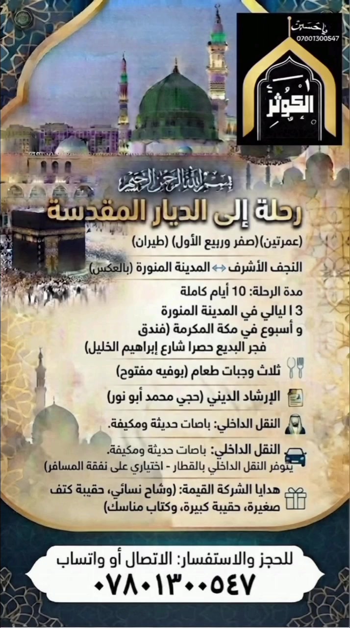 🕋 رحلة العشق المحمدي إلى الديار المقدسة 🕋
🕊️ لبيّك يا رسول الله.. لبيّك اللهم لبيّك 🕊️
يسرنا أن نعلن عن تسيير رحلتنا الإيمانية المميزة لأداء مناسك العمرتين المفردتين (عمرة شهر صفر وعمرة شهر ربيع الأول)، 
 إقامة ذكرى وفاة الرسول الأعظم (ص) في رحاب مدينته المنورة.
✈️ تفاصيل البرنامج والرحلة
خط الرحلة: نجف ⬅️ المدينة المنورة ⬅️ نجف (طيران مباشر).
مدة الرحلة: 10 أيام كاملة من الطمأنينة والروحانية.
🕌 3 ليالي في المدينة المنورة.
🕋  اسبوع في مكة المكرمة.
🏢 السكن والخدمات المتميزة
السكن في المدينة المنورة: فنادق المنطقة المركزية (قريبة جداً من الحرم النبوي الشريف).
السكن في مكة المكرمة: فندق فجر البديع حصرا شارع ابراهيم الخليل 
الطعام: 3 وجبات يومياً (بوفيه مفتوح بأشهى المأكولات).
الإرشاد الديني: برفقة المرشد الديني الفاضل (الحجي محمد أبو نور) لتعليم المناسك وإلقاء المحاضرات والمجالس الروحية.
النقل:
باصات حديثة ومكيفة لنقل الزوار طوال فترة الرحلة.
اختياري: يتوفر نقل داخلي بواسطة القطار السريع (على نفقة المسافر وحسب الرغبة).
🎁 هدايا الشركة لكل معتمر
🧣 وشاح خاص للنساء.
👜 حقيبة كتف صغيرة
 لحمل المقتنيات الشخصية.
🧳حقيبة كبيرة 
📖 كتاب مناسك العمرة الميسّر.
📞 للحجز والاستفسار (اتصال أو واتساب):
***********
***********
***********
📍 العنوان:
النجف الأشرف - حي النصر (الخدمي) - شارع كربلاء - مجاور مدرسة عاصمة الثقافة الابتدائية الأهلية.
