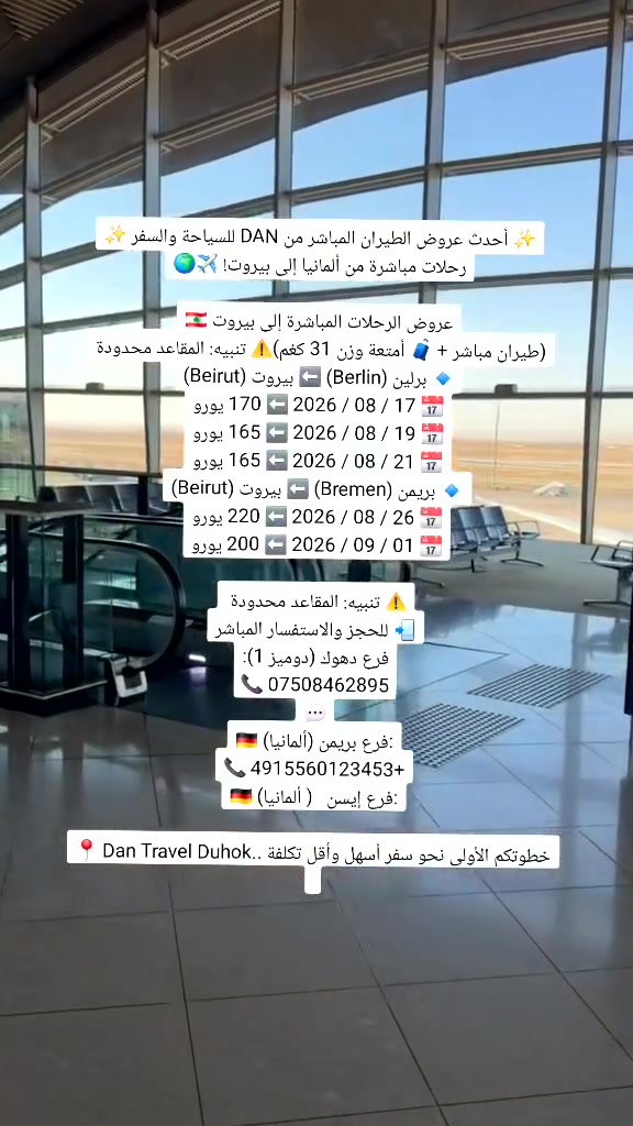 يسعدنا أن نعلن عن افتتاح مكتبنا الجديد Dan Travel في دهوك لنقدم لكم أفضل خدمات حجز الطيران، الرحلات السياحية، والتنظيم المريح لأسفاركم بأفضل الأسعار وأعلى مستويات الخدمة

​✨ أحدث عروض الطيران المباشر من DAN للسياحة والسفر ✨
​
​رحلات مباشرة من ألمانيا  الى بيروت! ✈️🌍

​🇱🇧 عروض الرحلات المباشرة إلى بيروت
​(طيران مباشر + 🧳 أمتعة وزن 31 كغم)
​🔹 برلين (Berlin) ⬅️ بيروت (Beirut)
📅 17 / 08 / 2026 ⬅️ 170 يورو
📅 19 / 08 / 2026 ⬅️ 165 يورو
📅 21 / 08 / 2026 ⬅️ 165 يورو
​🔹 بريمن (Bremen) ⬅️ بيروت (Beirut)
📅 26 / 08 / 2026 ⬅️ 220 يورو
📅 01 / 09 / 2026 ⬅️ 200 يورو

​⚠️ تنبيه: المقاعد محدودة 

​📲 للحجز والاستفسار المباشر
فرع دهوك (دوميز 1):
📞 ***********
💬
​🇩🇪 فرع بريمن (ألمانيا):
📞 4915560123453+
​🇩🇪 فرع إيسن   ( ألمانيا):

​📍 Dan Travel Duhok.. خطوتكم الأولى نحو سفر أسهل وأقل تكلفة
