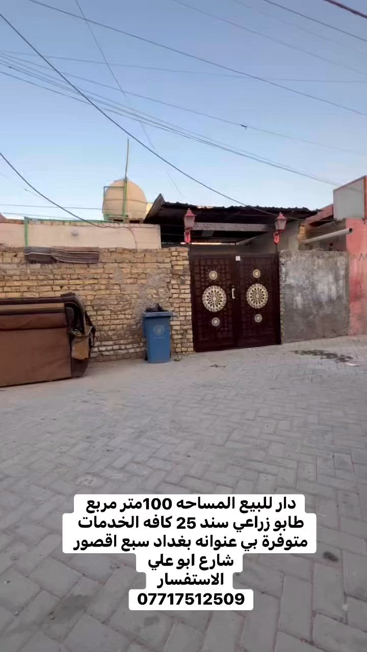 السلام عليكم دار للبيع المساحه100  طابو زراعي سند 25
 عنوانه بغداد سبع اقصور شارع ابو علي قرب افران الحكمه
جميع الخدمات متوفره ماء 💧 كهرباء ⚡️ مجاري مقرنص 
للسعر40 وبي مجال   
الاستفسار يرجى التواصل على  الارقام التالي 
***********
***********
***********
مراجعة المكتب الرحمن للعقار عنوانه بغداد
سبع قصور بداية شارع ابو علي مقابيل صالون ورد البنفسج
