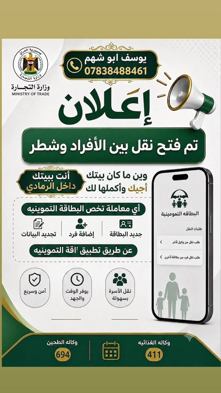 بشرى سارة.. تم فتح النقل بين الأفراد والشطر!

​💡 نشتغلك أي عملية وأنت ببيتك.. نجيك ونكملها إلك!

​أنت ببيتك داخل الرمادي، وين ما كان بيتك أجيك وأكملها لك!

ننجز لك كافة معاملاتك إلكترونياً وبكل سهولة عن طريق تطبيق البطاقة التموينية.

​✨ الخدمات التي نقدمها لكم:

​طلبات النقل: 

​نقل من وكيل إلى وكيل آخر.

​نقل فرد من بطاقة تموينية إلى أخرى.

​إصدار جديد: جديد البطاقة التموينية.

​إضافة أفراد: إضافة فرد جديد للبطاقة.

​تحديث البيانات: تجديد وتحديث البيانات بالكامل.

​⚡ لماذا تختارنا؟

​راحة تامة: ما تحتاج تطلع من البيت، نصلك أينما كنت وننهي معاملتك.

​سهولة وسرعة: نقل الأسرة والأفراد دون تعقيد وفي أسرع وقت.

​أمان وموثوقية: معاملتك تنجز بأمان وضمان كامل.

​📝 ننجز لكم أي معاملة تخص البطاقة التموينية

​📞 للاستفسار والتواصل المباشر:

​الاسم: يوسف أبو شهم

​رقم الهاتف: ***********
