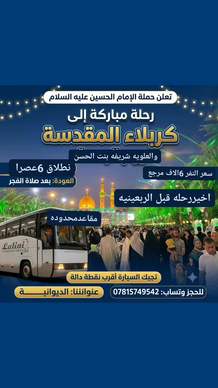 #إعلان حملة الامام الحسين 

الى عوائل الديوانية الكرام 

اخررحله هاذه الاسبوع 
زياره الى كربلاء المقدسة 
والعلويه شريفه بنت الحسن 

ب6الاف  دينار مرجع 👇
👇 يوم الجمعة 👇 

سعر النفر 6الاف دينار مرجع6الاف  فقط مرجع💸

سيكون الانطلاق يوم الجمعة الساعه 6عصرا 

العوده من كربلاء بعد صلاة الفجر 

الانطلاق من الديوانية 🚌🚌 

1️⃣ التجمع الاول حي البقيع قرب مول القمه 🚸🚸

2️⃣ التجمع الثاني فلكه النسيج والاسكان 🚸🚸

3️⃣ التجمع الثالث فلكه العلماء   🚸🚸

4️⃣ التجمع الرابع فلكه الجداريه🚸🚸

5️⃣ التجمع الخامس حي الجامعه 🚸🚸
6️⃣ التجمع السادس حي الامين 🚸🚸
من الآن بدت الحجوزات 💻💻

الحجز مثل ما عودناكم عن طريق الموبايل

الحجز *********** أتصل 📲📲وتساب 

بادارة غيث ابوادم
