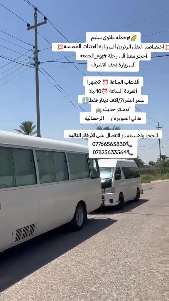 🌈#حمله علاوي سليم
💢أختصاصنا  لنقل ألزئرين ألى زيارة ألعتبات ألمقدسة💢 
أحجز معنا ألى رحلة #يوم_الجمعه
ألى زيارة نجف الاشرف

ألذهاب الساعة ⏰ 2ضهرا
ألعودة ألساعة ⏰10ليلا
سعر النفر/7/الاف دينار فقط⬇️
 كوستر حديث 🚎
اهالي الصويره /      الرحمانيه 

للحجز والاستفسار الاتصال على الأرقام التاليه 
***********📞 
***********📞
