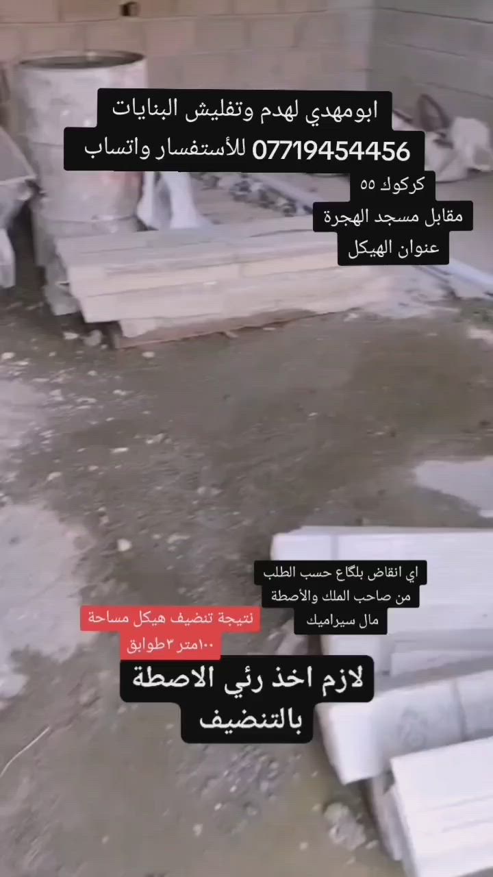 بسم الله 
سلام عليكم اخوان الأعزاء

كادر مختصة
ب⬇️⬇️⬇️

تفليش حايط
ازالة بياض من الحايط

ازالة لبخ من الحايط

تفليش، ارضيات 

تفليش حايط

تفليش بنايات

تفليش سقوف مكان درج/مكان دكت مبردة

تفليش درج

تفليش ستارة

تفليش قطعة مسيجة 

ثقب الحايط لتأسيس  +كهرباء

تصعيد رمل+بحص+حصو+سمنت

و

كادر ذو خبرة ٢٠سنة ل جلي انواع الكاشي والسيراميك 
ويوجد لدينا  مادة خاصة لتنظيف السيراميك ومادة خاصة لتلميع الكاشي 

مستعدين لعمل كافة الدوائر الحكومية ايضا
ويوجد لدينا كاربائي ذوي خبرة اكثر من ١٥سنه

داخل كركوك اوخارج

وبأسعار مناسبة جدا جدا جدا

كل ماعليكم اتصال على الارقام التالية

ابومهدي
***********/ابومهدي لهدم وتفليش البنايات
*********** ابومهدي
