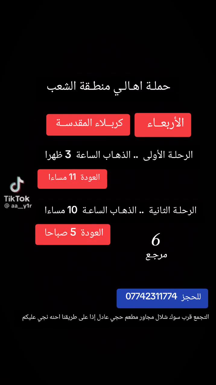 ((بسم الله الرحمن الرحيم ))
//حملـة _اهـالـي _منطـقة _الشعـب// _التجمع_ قرب_ سوك _شلال مجاور_ مطعم _حجي_ عادل// بإدارة الخادم  أبو حيدر
__________________________
 جدول رحلاتنا يوم الثـلاثـاء  إلى
 // كربلاء المقدسة //لإحياء مراسيم تبديل الرايات واستقبال شهر محرم الحرام 
 ________________________
🟢 الرحلةالأولى إلى// كربلاء المقدسة// الذهاب الساعة  11 صباحا  العودة  10 مساءا  8 مرجع 
_________________________
🟢 الرحلة الثانيه إلى //كربلاء المقدسة// الذهاب الساعة  1   ظهرا العودة  11 مساءا 8 مرجع 
______________________
🟢 الرحلة الثالثة الى// كربلاء المقدسة// الذهاب الساعة  3 ظهرا العودة  12  مساءا  8  مرجع 
 _____________________
🟢 الرحلة الرابعة إلى// كربلاء المقدسة// الذهاب الساعة  10 مساءا العودة  6 صباحا  7 مرجع 
 _____________________
🟢 الثلاثـاء رحلـة إلى// النجـف الأشـرف// الذهاب الساعة  11 مساءا العودة  8:30 صباحا  10 مرجع 
 _____________________
 ((نعتذر منكم عن زيادة الأجرة في يوم إستقبال شهر محرم ونقدر ملاحظاتكم الكريمة نود التوضيح أن الزياده بمبلغ 2000 دينار تذهب  بشكل أساسي الى أجور السائق وليست زيادة منا  او ربح اضافيا لنا نسعى دائما لتقديم افضل خدمة ))
 ((عظم الله لكم الأجر والثواب ))
  
 🚌 كوسترات حديثة مكيفه 
للحجز والاستفسار اتصال  *********** 
حي أور_ الشعب_ البنوك_ صليخ _القاهره_ جامع النداء
