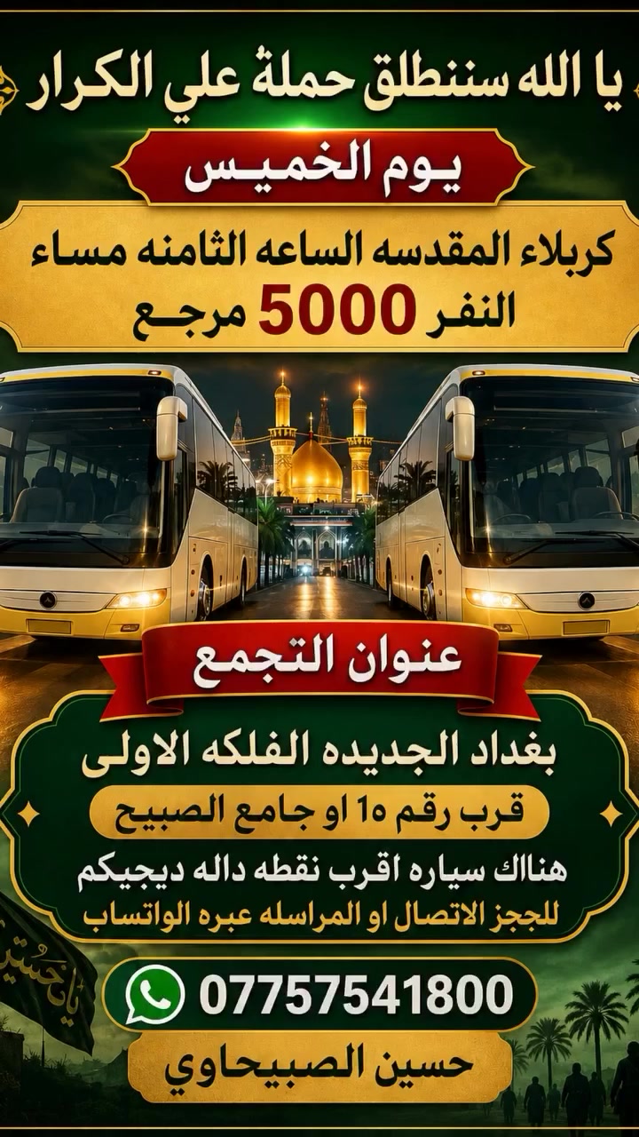 🟥 /// تعلن حملة علي الكرار (ع) ///🟥
🟥اليوم الخميس 🟥 
🟥 الى كربلاء المقدسه الساعه الثامنه مساءآ النفر(٥٠٠٠)مرجع
العنوان بغداد جديده فلكة الاوله قرب جامع الصبيح او رقم ١٠ للحجز الاتصال او المراسله عبره الواتساب 
*********** رقم الحمله
*********** حسين الصبيحاوي
*********** نشأت علي كامل
