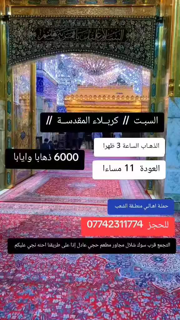 ((بسم الله الرحمن الرحيم ))
//حملـة _اهـالـي _منطـقة _الشعـب// _التجمع_ قرب_ سوك _شلال مجاور_ مطعم _حجي_ عادل// بإدارة الخادم  أبو حيدر   
__________________________
🟢 السبت  رحلة إلى //كربلاء المقدسة// الذهاب الساعة  3 الظهر العودة 11مساءا   6 مرجع 
__________________________
🟢 الإثنيـن رحلـة إلى //كربلاء المقدسة //الذهاب الساعة  3 ظهرا العودة  11 مساءا  6 مرجع 
__________________________
ليلة استشهاد الإمام العباس عليه السلام 
🟢 الإثنيـن رحلة الى// كربلاء المقدسة// الذهاب الساعة  10 مساءا العودة  5 صباحا  6 مرجع 
__________________________
🟢 الثلاثـاء رحلـة إلى// كربلاء المقدسة// الذهاب الساعة  3 ظهرا العودة  11 مساءا  6 مرجع 
__________________________
🟢 الثلاثـاء // النجف الأشرف//  الذهـاب الساعة  11 مساءا العودة  8 صباحا  10 مرجع 
__________________________
 🚌 كوسترات حديثة مكيفه 
للحجز والاستفسار اتصال  *********** 
حي أور_ الشعب_ البنوك_ صليخ _القاهره_ جامع النداء
