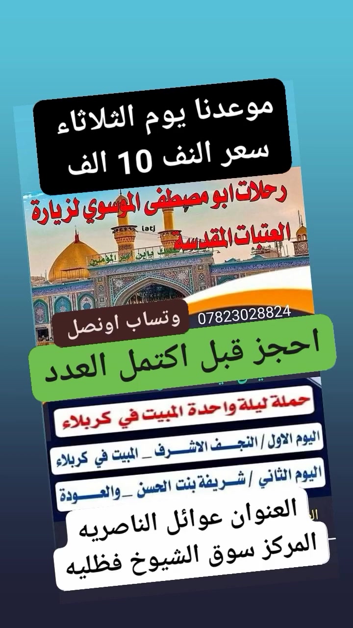 @@

🌹تعلن رحلات ابومصطفئ 🌹الموسوي🤲

 لزيارة العتبات المقدسة

(حمله ليله واحده والمبيت في كربلاء) 

#السعر النفر (10 ) الاف فقط

🌺موعد رحلتنا يوم الثلاثاء سارع بلحجز 🌺

👈 ملاحضه يوجد فندق للمبيت 👉 

  ( المصادف 2026/7/21  ) 

الإنطلاقه الساعه التاسعه ليلاً

🌹 اليوم الأول /النجف الاشرف المبيت في كربلاء

♦️ اليوم الثاني /شريفه بنت الحسن ع♦️

♦️مع العوده يوم الخميس عصرا♦️

#العنوان. الناصريه المركز/سوق الشيوخ - فضليه - 

#للحجز والاستفسار على الأرقام التاليه *********** 

*********** /   واتساب أو اتصال

 #او خدمتكم شرف لنا 
فروعنا جسر النبى ابراهيم الخليل خطوة الإمام علي ع الفرع الثاني سوق الشيوخ تقاطع الوائلي
( المتعهد ابو مصطفى الموسوي )
