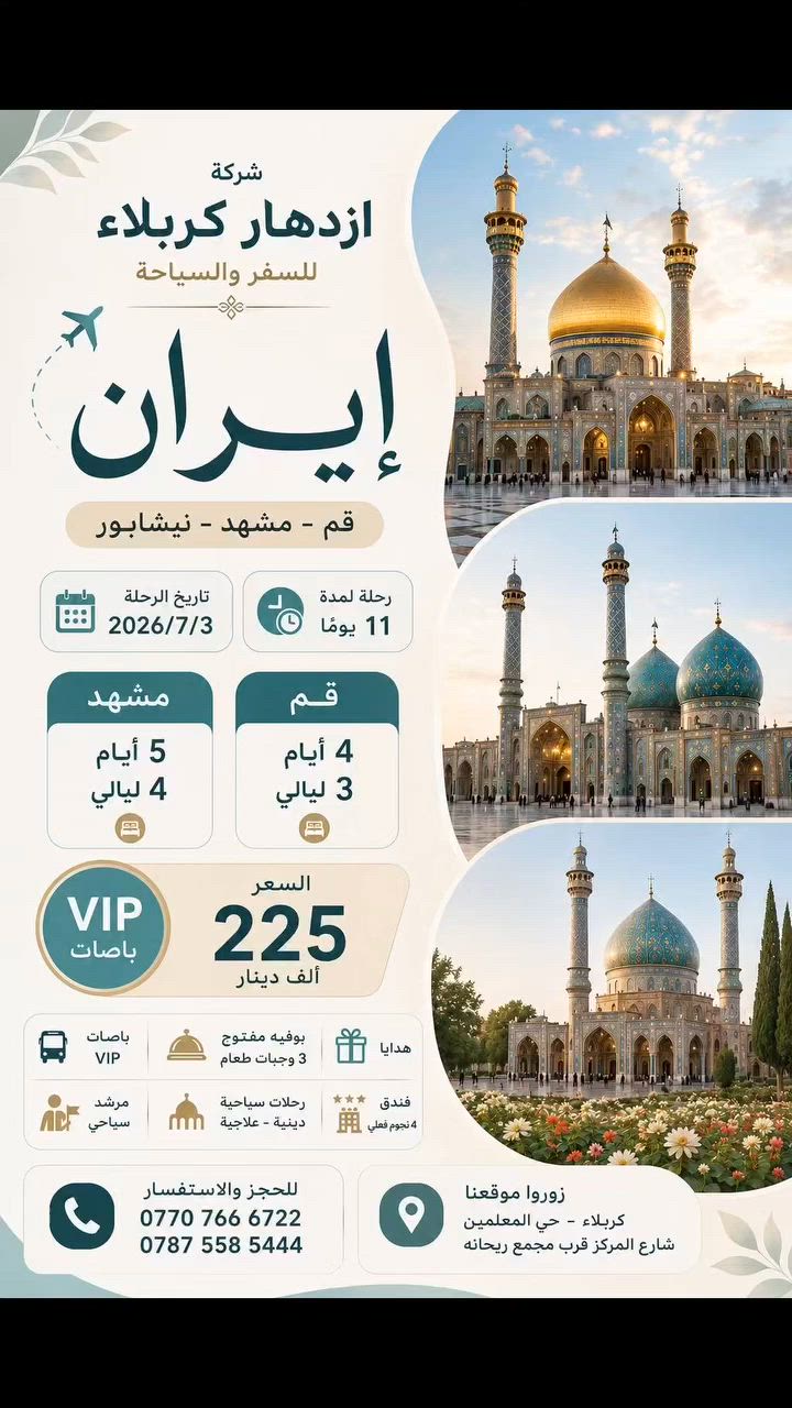 #احجز_الان_كروبات_ شركة ازدهار كربلاء
————🎉—💥-🔮-💥—

🇮🇷 كروبـــات ايــران‏ البريه 🇮🇷

باصات عراقيه 2+1 VIP 🇮🇶 

(قم-مشهد-نيشابور )

تاريخ الرحله_2026/7/3
(السعر225)الف عراقي 

⬅️ مده الرحله 11يوم 

🤏ثلاث وجبات طعام يوميا في مشهد بوفيه مفتوح

🔹قم المقدسه 4ايام 3ليالي 

🔹مشهد المقدسه 5ايام 4 ليالي 
__________
📜قم المقدسه 
السكن :فندق الزهراء
⭐⭐⭐⭐ 

السيده معصومة عليها السلام -مسجد جمكران وبئر الأمنيات 🕌 موسى المبرقع وبيت النور 🏡
😋 معامل الساهون 💮 

📜مشهد المقدسه 

⭐⭐⭐⭐ 

الأمام الرضا عليه السلام-ياسر وناصر إخوان الإمام الرضا عليهم السلام 🏝️ جبل كوسنكي 🏞️ بازار كوك 🌿 باغ مشهد 🌺 طرقبه-بحيره چاليدره 🚤🌊

بانتظار زيارتكم🏣 📍
شركة ازدهار كربلاء # كربلاء حي المعلمين مجاور مجمع ريحانه
📞 للحجز أو الاستفسار، تواصلوا معنا عبر زياره موقع الشركه او الاتصال على الارقام الموجوده  ***********#***********
📠يمكنكم الحجز الالكتروني👩‍💻➰
عن طريق الزين كاش او الماستر كارد
##إزدهار_كربلاء_للسفر_والسياحة #سفر #ايران
