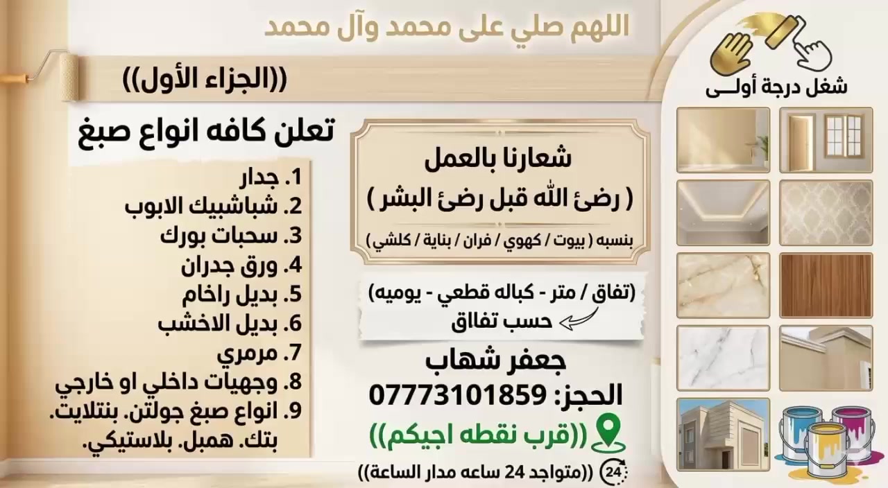 اللهم صلي على محمد وآل محمد
(( الجزاء الأول) 
تعلن كافه انواع صبغ
1. جدار 2. شباشبيك الابوب 3. سحبات بورك 4. ورق جدران 5. بديل راخام 6 ابديل الاخشب 7. مرمري 8. وجهيات داخلي او خارجي 9. انواع صبغ جولتن. بنتلايت. بتك. همبل. بلاستيكي.)
شغل درجة أولى وشعارنا بالعمل ( رضئ الله قبل رضئ البشر) بنسبه ( بيوت / كهوي / فران / بناية / كلشي)
تفاق / متر - كباله قطعي - يوميه)
حسب تفاق.    جعفر شهاب
الحجز: ***********

((قرب نقطه اجيكم))

((متواجد 24 ساعه مدار الساعة))
