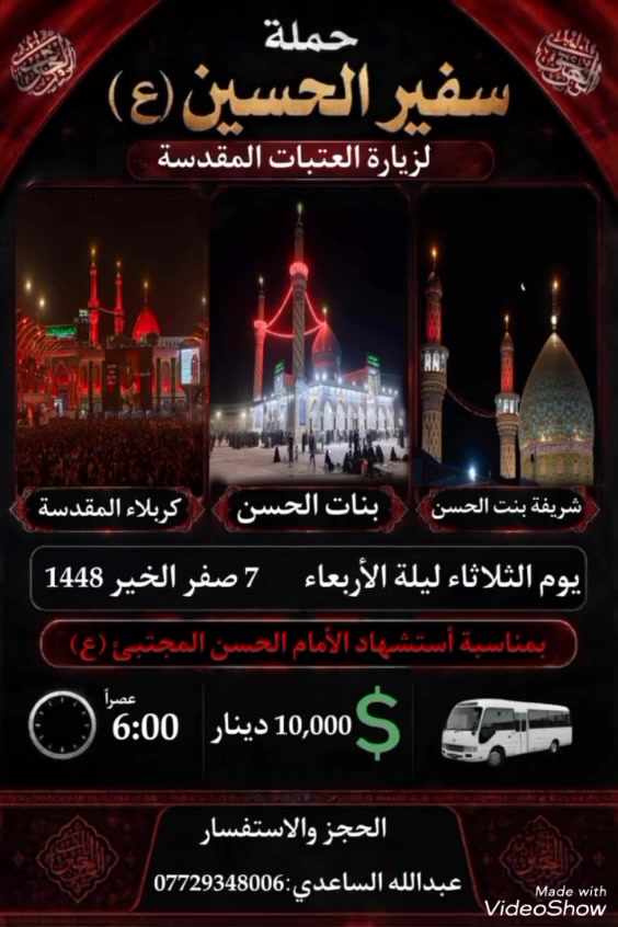 سلام عليكم تنطلق حملة سفير الحسين ( ع )
يوم الثلاثاء ليلة الأربعاء  المصادف 21 / 7 / 2026 الساعة 
ب 6 العصر إلى كربلاء المقدسة / السيدة شريفة / بنات الحسن ع ليلة 7 صفر ذكرى استشهاد الأمام الحسن ع سعر 
النفر ( 10 ) الأف مرجع  للحجز و الأستفسار اتصل على 
رقم الهاتف ( *********** ) بأدارة عبدالله الساعدي يوجد / واتساب / ماسنجر / خدمة الزائر شرف لنا
