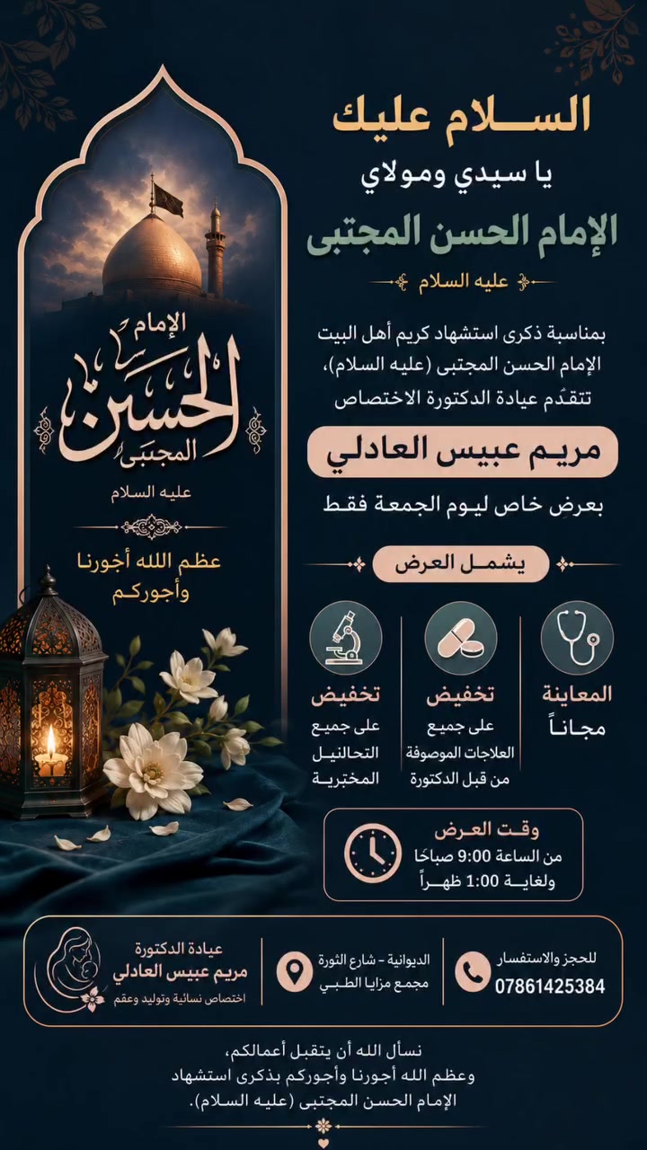 بمناسبة ذكرى استشهاد كريم أهل البيت الإمام الحسن المجتبى (عليه السلام)،
تتشرف عيادة الدكتورة مريم عبيس العادلي بتقديم عرض خاص ليوم الجمعة فقط 2026/7/24

✨ يشمل العرض:

🌿 المعاينة مجانًا

💊 تخفيض على جميع العلاجات الموصوفة من قبل الدكتورة

🧪 تخفيض على جميع التحاليل المختبرية

🕘 وقت العرض:
من الساعة 9:00 صباحًا ولغاية 1:00 ظهرًا

📍 العنوان:
الديوانية – شارع الثورة – مجمع مزايا الطبي

📞 للحجز والاستفسار:
***********

🤲 عظم الله لنا ولكم الأجر، وجعلنا الله وإياكم من السائرين على نهج الإمام الحسن المجتبى (عليه السلام)
#الديوانية #مجمع_مزايا_الطبي #الدكتورة_مريم_عبيس_العادلي #نسائية_وتوليد #تأخر_الحمل #تكيس_المبايض #صحة_المرأة #استشهاد_الإمام_الحسن #محرم_الحرام #المعاينة_مجاناً

