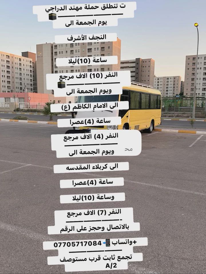 تنطلق حملة مهند الدراجي 
🕋———————————
يوم الجمعة الى 

النجف الأشرف 

ساعة (10)ليلا 

النفر (10) الاف مرجع 
🕋—————————
ويوم الجمعة الى 

الى الامام الكاظم (ع)

ساعة (4)عصرا 

النفر (4) الاف مرجع 
—————————
ويوم الجمعة الى 

الى كربلاء المقدسه 

ساعة (4)عصرا 

وساعة (10)ليلا 

النفر (7) الاف مرجع 
—————————-
بالاتصال وحجز على الرقم 

+واتساب📲***********
—————————
تجمع ثابت قرب مستوصف 
                 A/2
