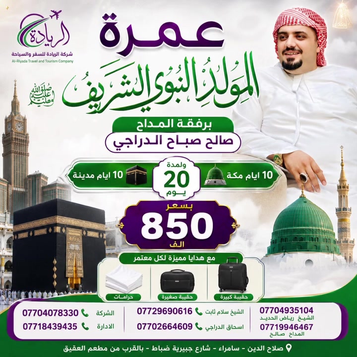 ✈️شركة الريادة للسفر والسياحة ✈️
🕋🕋وخدمات الحج والعمرة 🕋🕋
بمناسبة مولد سيد الكائنات سيدنا محمد 
صلى الله عليه وسلام 
تعلن لكم اول برامج عمرة المولد 
10 ايام مكة المكرمه 
10 ايام مدينة منوره 
✅برفقة المداح صالح صباح الدراجي✅
ويكون هناك حفل سنوي مركزي خاص 
🔸بشركتنااا مثل ما عودنه معتمرينا 🔸

🟥البرنامج يشمل : 
🔸 نقل باصـــات حديثه 
🔸 10 ايام مكة المكرمه 
🔸 10 ايام مدينـة منوره 
🔸 جميع مزارات مكـــة 
🔸 جميع مزارات المدينة المنوره 
🔸 سكن المدينــــة مركزي 
🔸 سكن مكه محبس الجن 
🔸 السعـــر 850. الـــــف 
🔸 هدايا حقيبة كبيره حقيبة صغيره احرام 
🔸 يتوفر بالتقسيط المريـــــح نظام منصه 
_________________________________
انتضرونااااااااا برامج المولد الـ10 ايام 
والعرررررض المغري 🔸

للتواصل : | *********** |

للمعلومـــات اكثـــر : 
زورونــا  علـى مقــر شركتنــا 
ســامراء - شــارع جبيريـة ضباط 
مجاور مطعـــم العقيــق 

جميع الخطوط بيهاا وتساب وتصال 
يتوفر برامج للمتعهدين والشركات جمله
