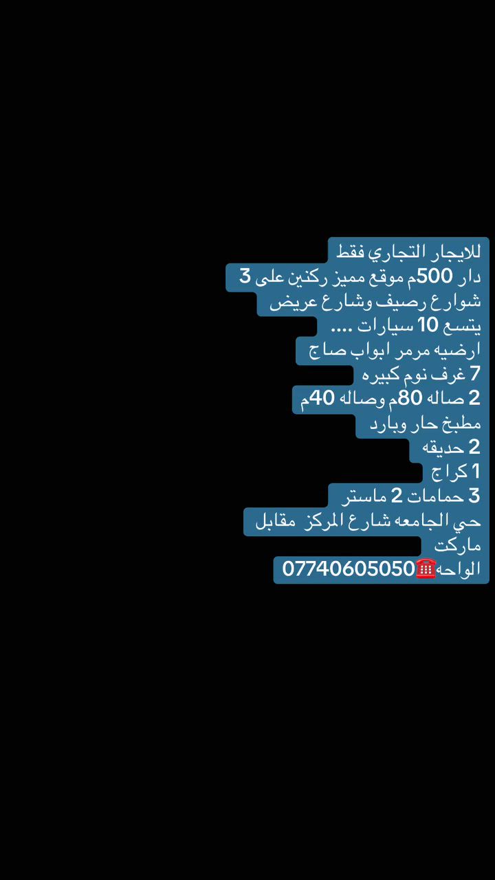 للايجار التجاري فقط
دار 500م موقع مميز ركنين على 3 شوارع رصيف وشارع عريض يتسع 10 سيارات .... 
ارضيه مرمر ابواب صاج 
7 غرف نوم كبيره
2 صاله 80م وصاله 40م
مطبخ حار وبارد 
2 حديقه 
1 كراج
3 حمامات 2 ماستر 
حي الجامعه شارع المركز  مقابل ماركت الواحه☎️***********
