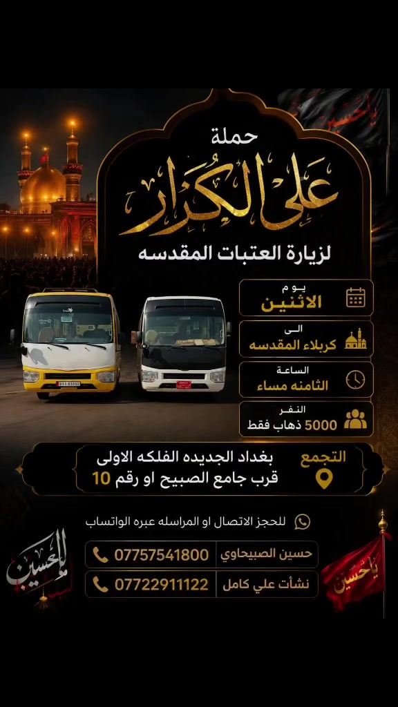 🟥 /// تعلن حملة علي الكرار (ع) ///🟥
🟥اليوم الاثنين 🟥 
                 🟥ذهاب فقط🟥
🟥 الى كربلاء المقدسه الساعه الثامنه مساءآ النفر(٥٠٠٠)
العنوان بغداد جديده فلكة الاوله قرب جامع الصبيح او رقم ١٠ للحجز الاتصال او المراسله عبره الواتساب 
*********** حسين الصبيحاوي
*********** نشأت علي كامل
