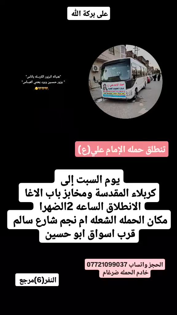على بركة الله 
تنطلق حمله الإمام علي(ع)
يوم السبت إلى كربلاء المقدسة ومخابز باب الاغا 
الانطلاق الساعه ٢ضهرا النفر(6)مرجع 

مكان الحمله الشعله ام نجم شارع سالم 
قرب أسواق ابو حسين 
الحجز مفتوح *********** واتساب ضرغام
